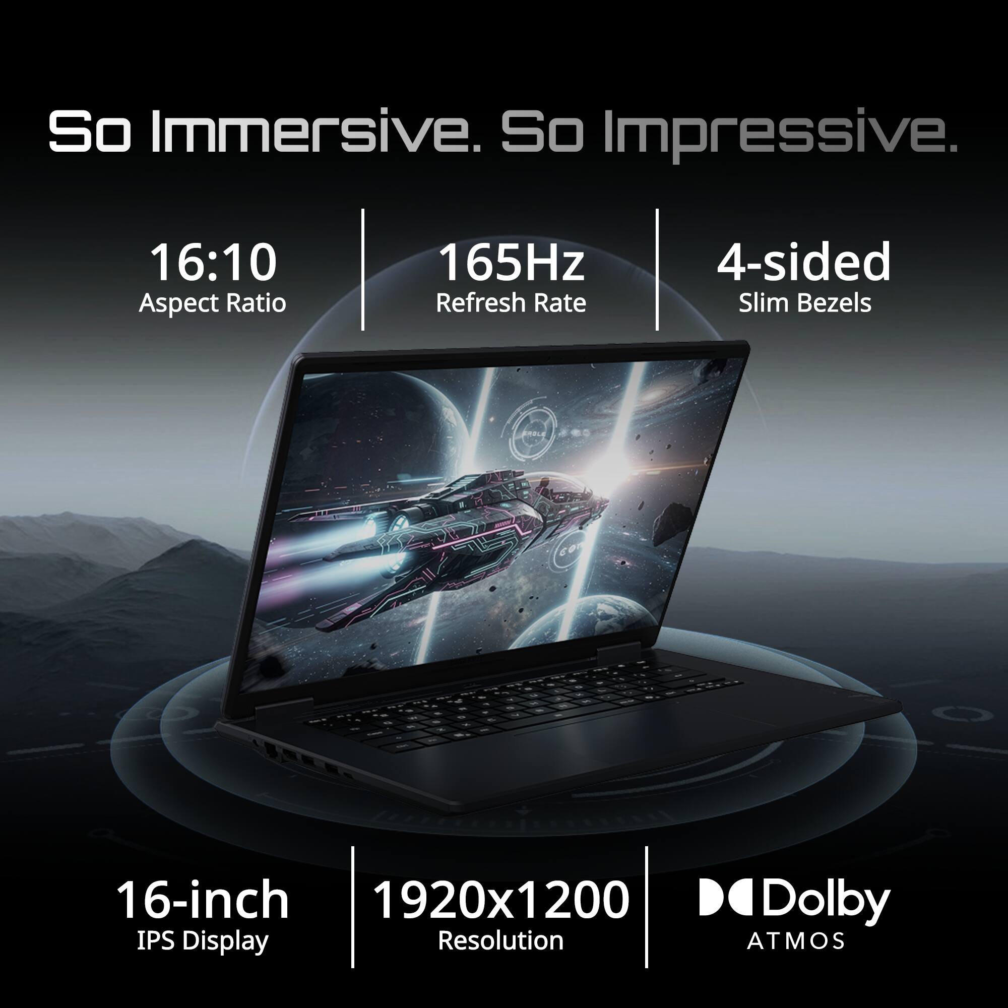 So Immersive. So Impressive.  
16:10 Aspect Ratio  
165Hz Refresh Rate  
4-sided Slim Bezels  
16-inch IPS Display  
1920x1200 Resolution  
Dolby Atmos