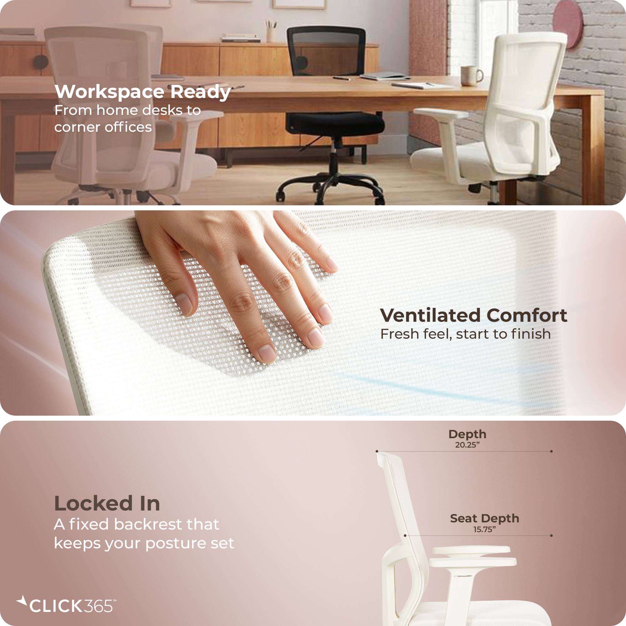 Workspace Ready  
From home desks to corner offices  

Ventilated Comfort  
Fresh feel, start to finish  

Locked In  
A fixed backrest that keeps your posture set  

Depth: 20.25"  
Seat Depth: 15.75"  

CLICK365