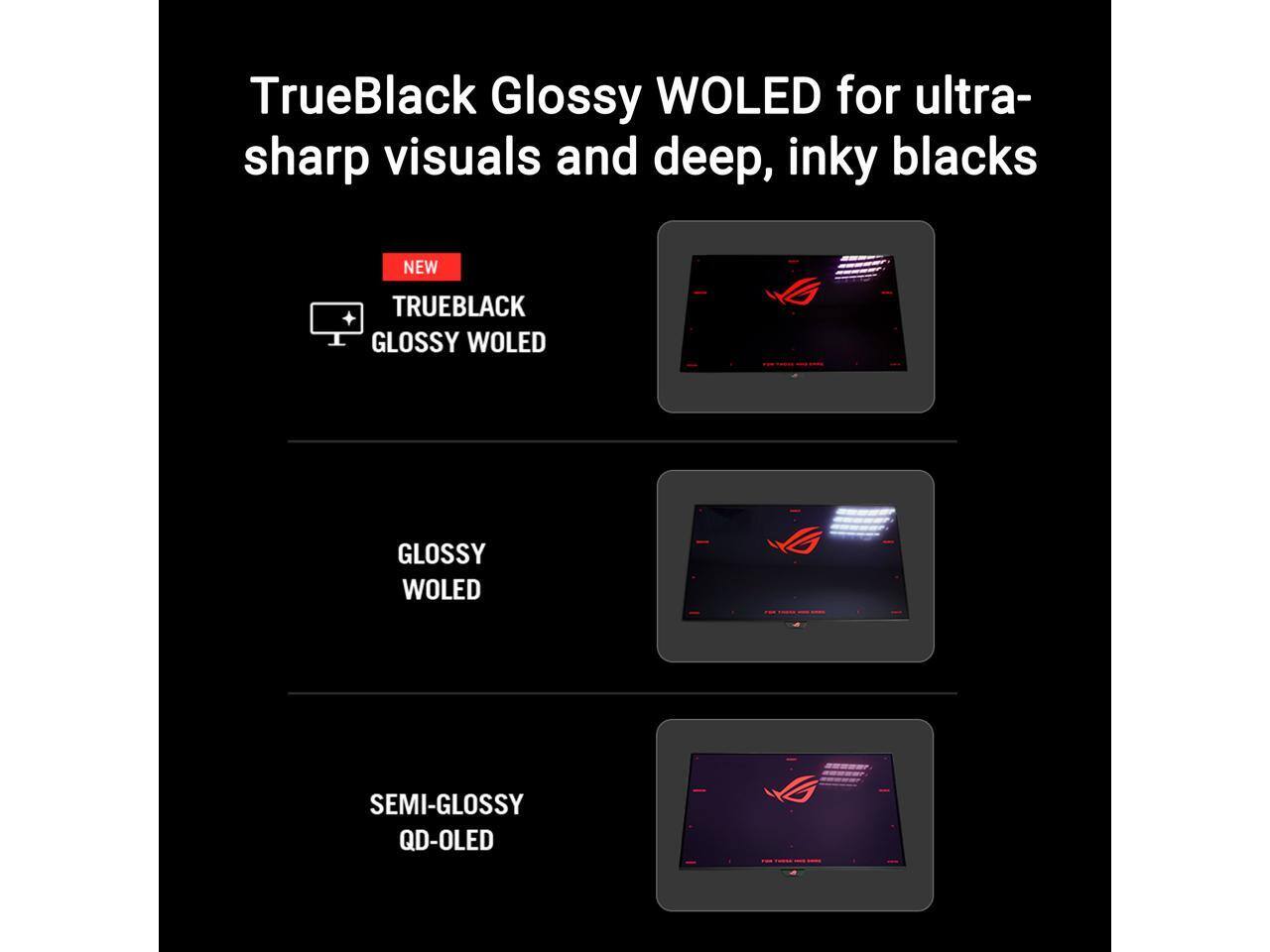 TrueBlack Glossy WOLED for ultra-sharp visuals and deep, inky blacks
NEW
TRUEBLACK GLOSSY WOLED
GLOSSY WOLED
SEMI-GLOSSY QD-OLED