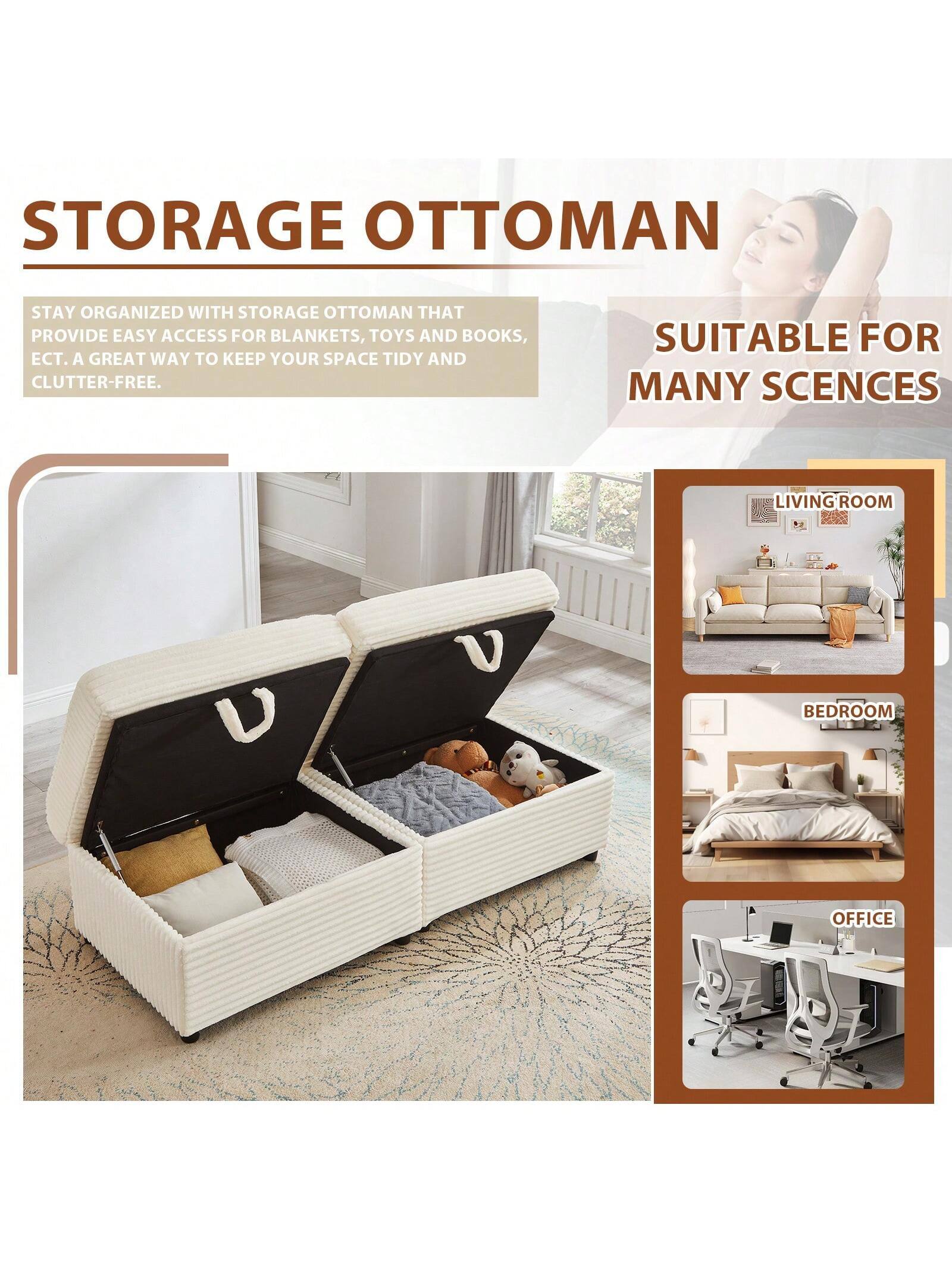 STORAGE OTTOMAN

STAY ORGANIZED WITH STORAGE OTTOMAN THAT PROVIDE EASY ACCESS FOR BLANKETS, TOYS AND BOOKS, ECT. A GREAT WAY TO KEEP YOUR SPACE TIDY AND CLUTTER-FREE.

SUITABLE FOR MANY SCENES

LIVING ROOM

BEDROOM

OFFICE
