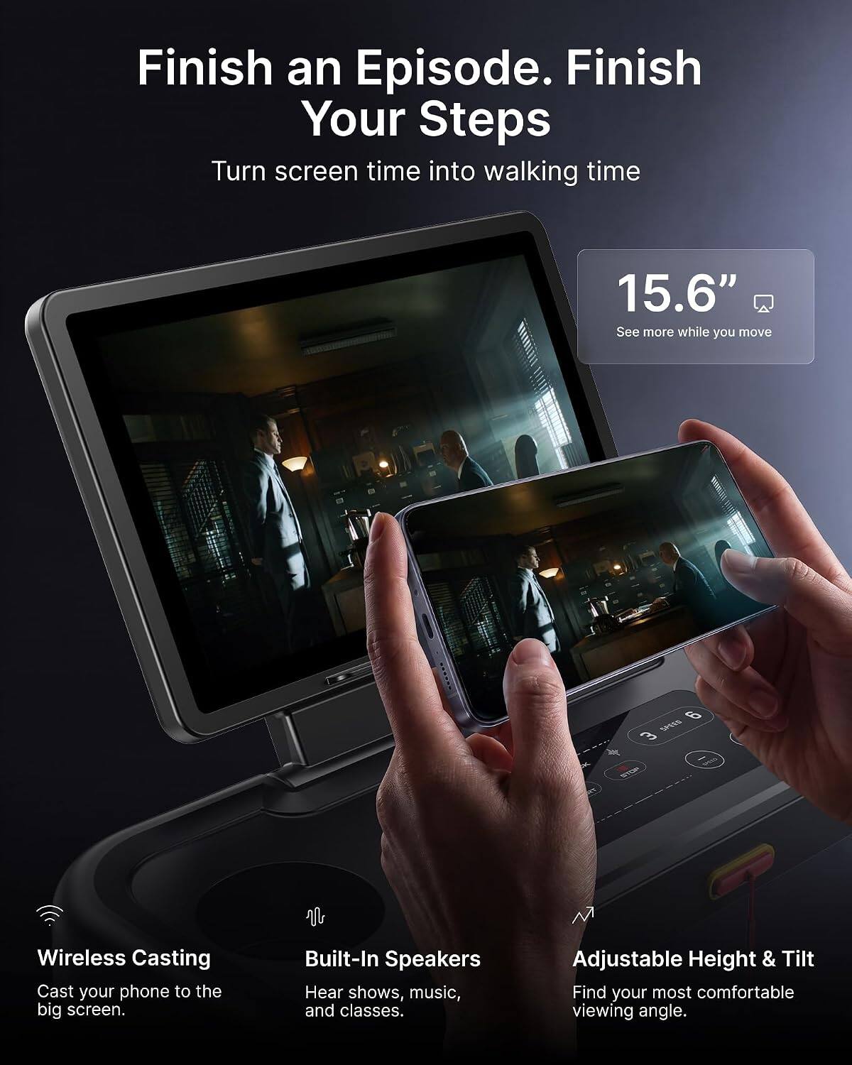 Finish an Episode. Finish Your Steps  
Turn screen time into walking time

15.6"  
See more while you move

Wireless Casting  
Cast your phone to the big screen.

Built-In Speakers  
Hear shows, music, and classes.

Adjustable Height & Tilt  
Find your most comfortable viewing angle.