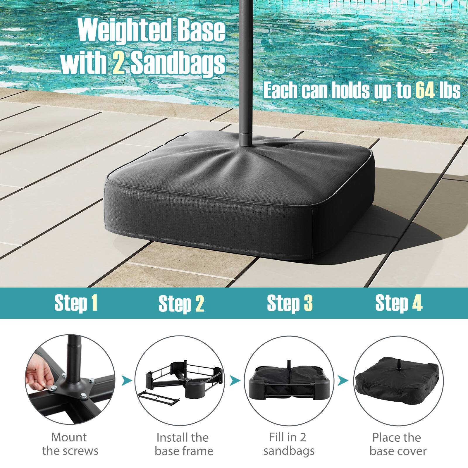 Weighted Base with 2 Sandbags Each can holds up to 64 lbs
Step 1: Mount the screws
Step 2: Install the base frame
Step 3: Fill in 2 sandbags
Step 4: Place the base cover