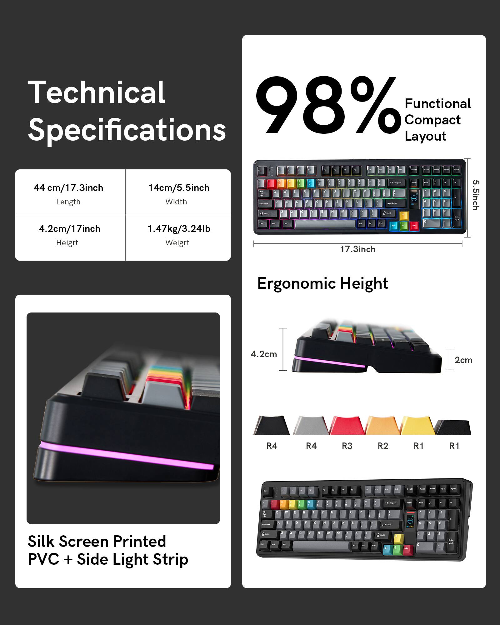Technical Functional Specifications

98% Compact Layout

44 cm/17.3 inch Length
4.2 cm/17 inch Height
14 cm/5.5 inch Width
1.47 kg/3.24 lb Weight

Ergonomic Height

4.2 cm
2 cm

Silk Screen Printed PVC + Side Light Strip