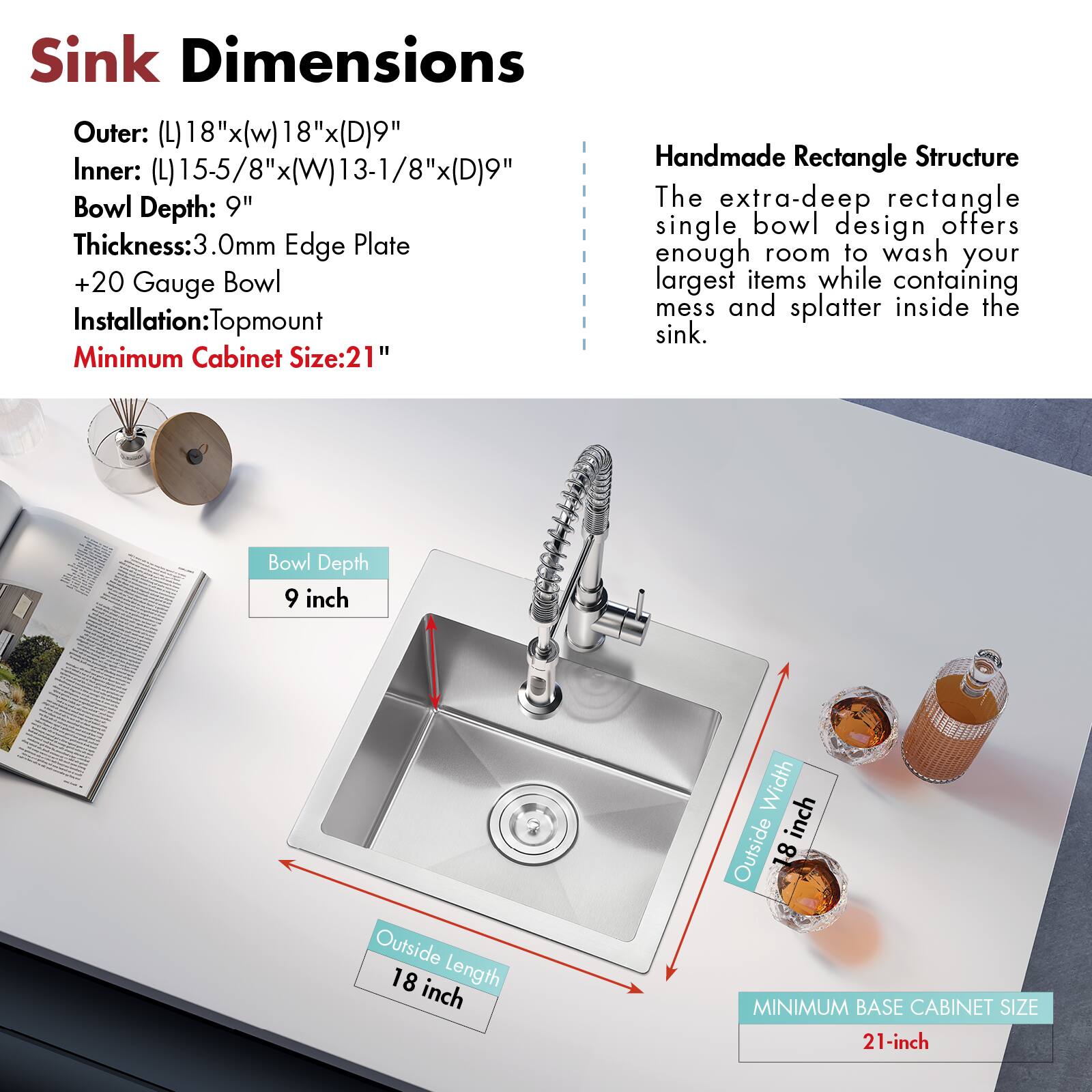 Sink Dimensions

Outer: (L)18"x(W)18"x(D)9"

Inner: (L)15-5/8"x(W)13-1/8"x(D)9"

Bowl Depth: 9"

Thickness: 3.0mm Edge Plate

+20 Gauge Bowl

Installation: Topmount

Minimum Cabinet Size: 21"

Handmade Rectangle Structure

The extra-deep rectangle single bowl design offers enough room to wash your largest items while containing mess and splatter inside the sink.

Bowl Depth: 9 inch

Outside Length: 18 inch

Outside Width: 18 inch

MINIMUM BASE CABINET SIZE: 21-inch