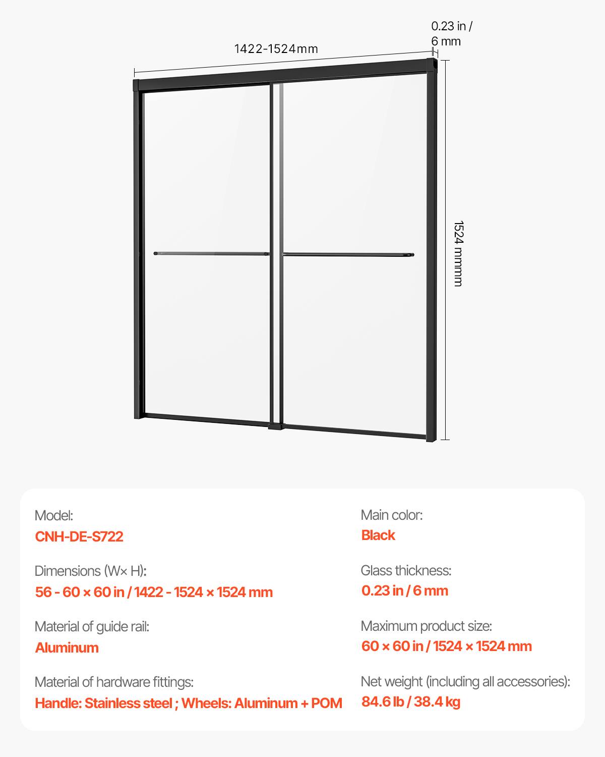 1422-1524mm  
0.23 in/6 mm  
H 1524 mm  
Model: CNH-DE-S722  
Main color: Black  
Dimensions (Wx H): 56-60 x 60 in / 1422-1524 x 1524 mm  
Glass thickness: 0.23 in/6 mm  
Material of guide rail: Aluminum  
Maximum product size: 60 x 60 in / 1524 x 1524 mm  
Material of hardware fittings: Handle: Stainless steel; Wheels: Aluminum + POM  
Net weight (including all accessories): 84.6 lb / 38.4 kg