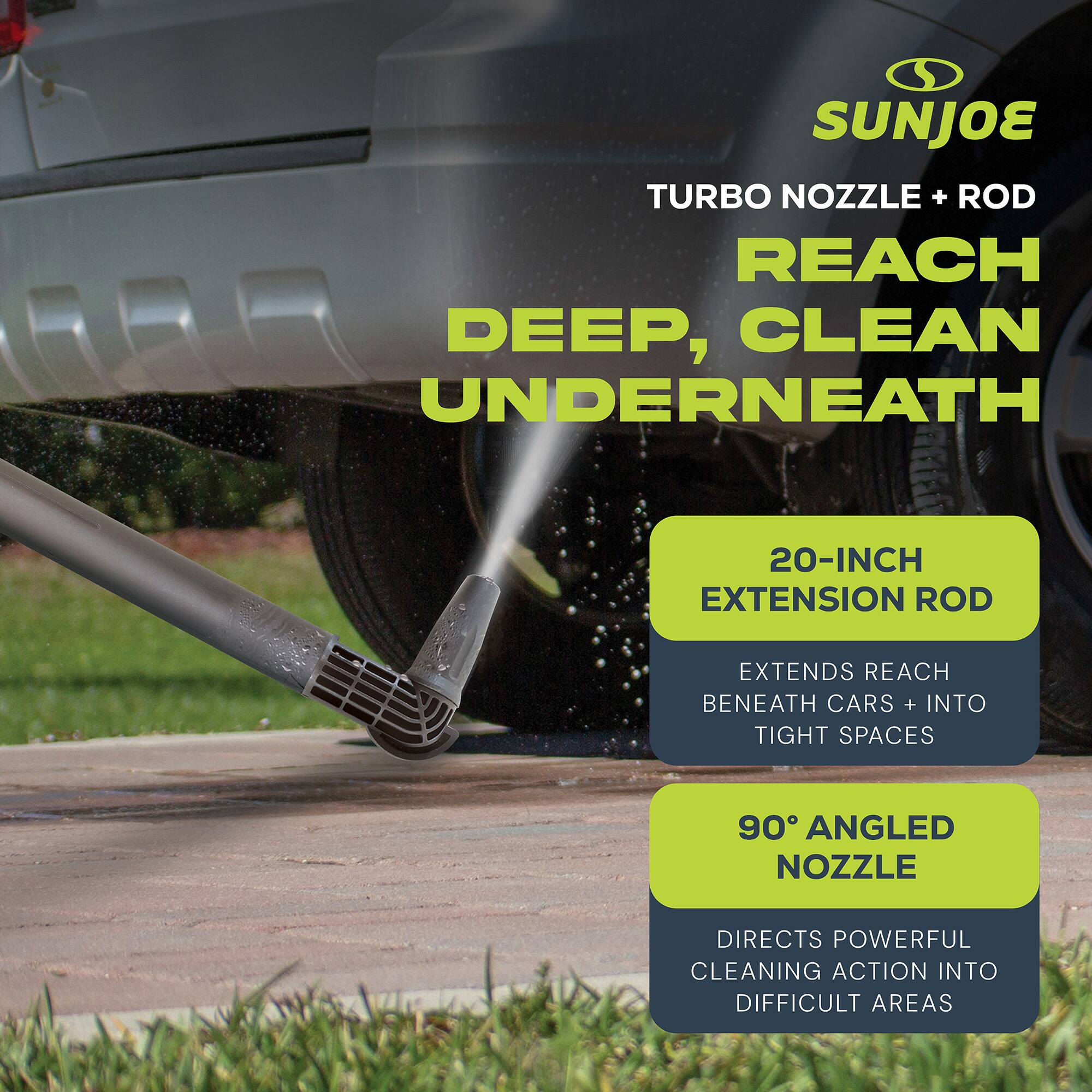 SUNJOE TURBO NOZZLE + ROD  
REACH DEEP, CLEAN UNDERNEATH  

20-INCH EXTENSION ROD  
EXTENDS REACH BENEATH CARS + INTO TIGHT SPACES  

90° ANGLED NOZZLE  
DIRECTS POWERFUL CLEANING ACTION INTO DIFFICULT AREAS