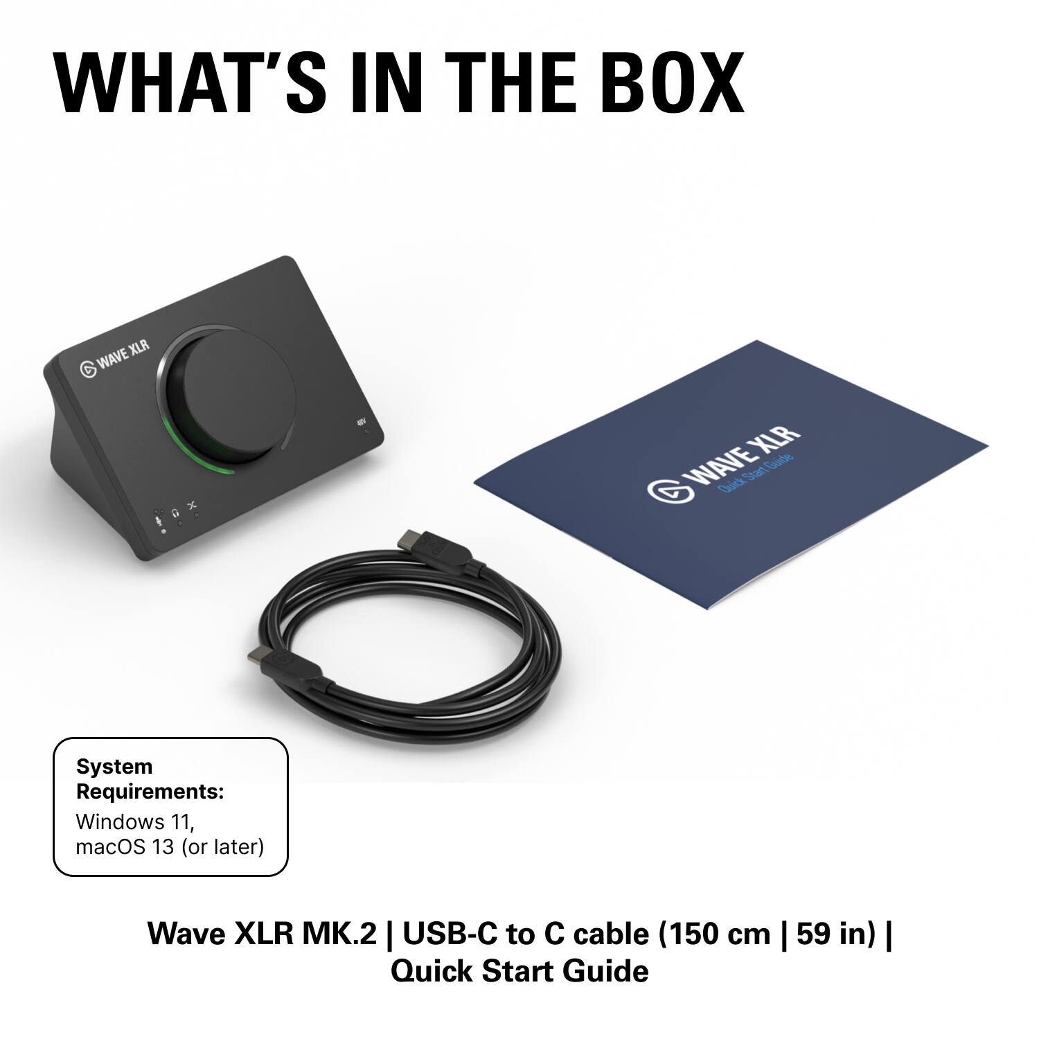 WHAT'S IN THE BOX

XLR WAVE MK.2

System Requirements:
Windows 11, macOS 13 (or later)

Wave XLR MK.2 | USB-C to C cable (150 cm | 59 in) | Quick Start Guide