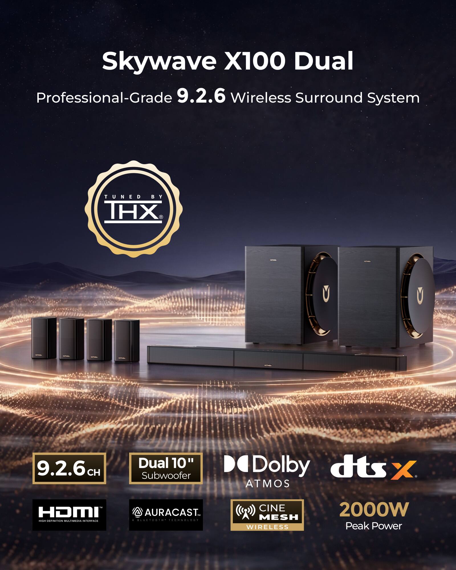 Skywave X100 Dual Professional-Grade 9.2.6 Wireless Surround System TUNED BY THX

9.2.6 CH Dual 10" Subwoofer

Dolby dts X ATMOS

1 HDMI

AURACAST

CINE MESH WIRELESS

2000W Peak Power