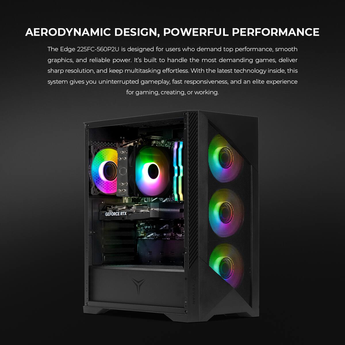 AERODYNAMIC DESIGN, POWERFUL PERFORMANCE

The Edge 225FC-560P2U is designed for users who demand top performance, smooth graphics, and reliable power. It's built to handle the most demanding games, deliver sharp resolution, and keep multitasking effortless. With the latest technology inside, this system gives you uninterrupted gameplay, fast responsiveness, and an elite experience for gaming, creating, or working.

GEFORCE RTX
