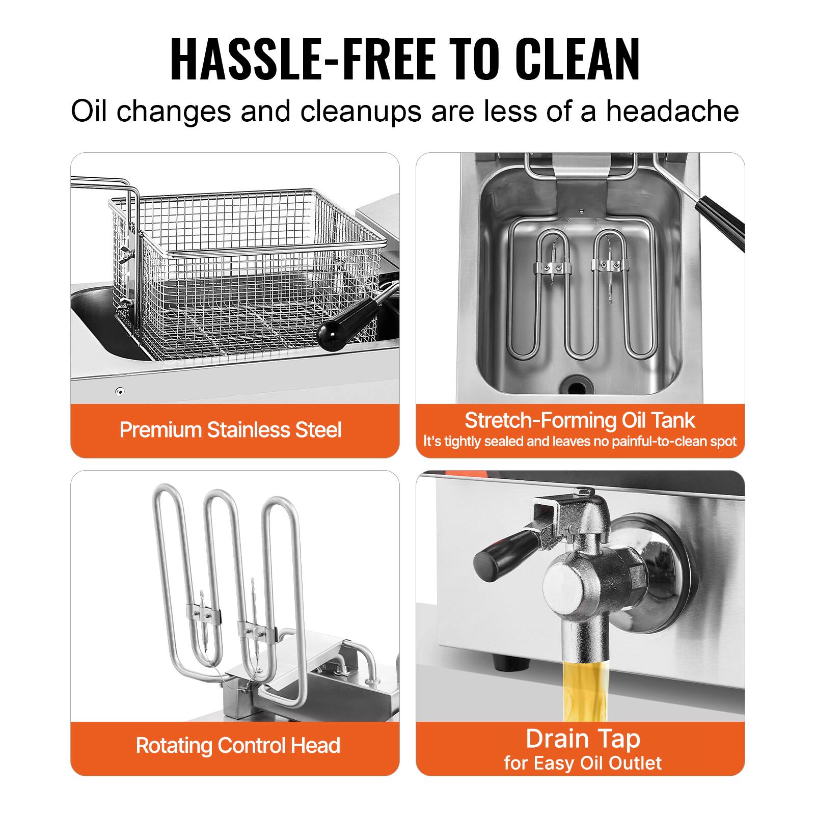 HASSLE-FREE TO CLEAN  
Oil changes and cleanups are less of a headache

Premium Stainless Steel

Stretch-Forming Oil Tank  
It's tightly sealed and leaves no painful-to-clean spot

Rotating Control Head

Drain Tap for Easy Oil Outlet