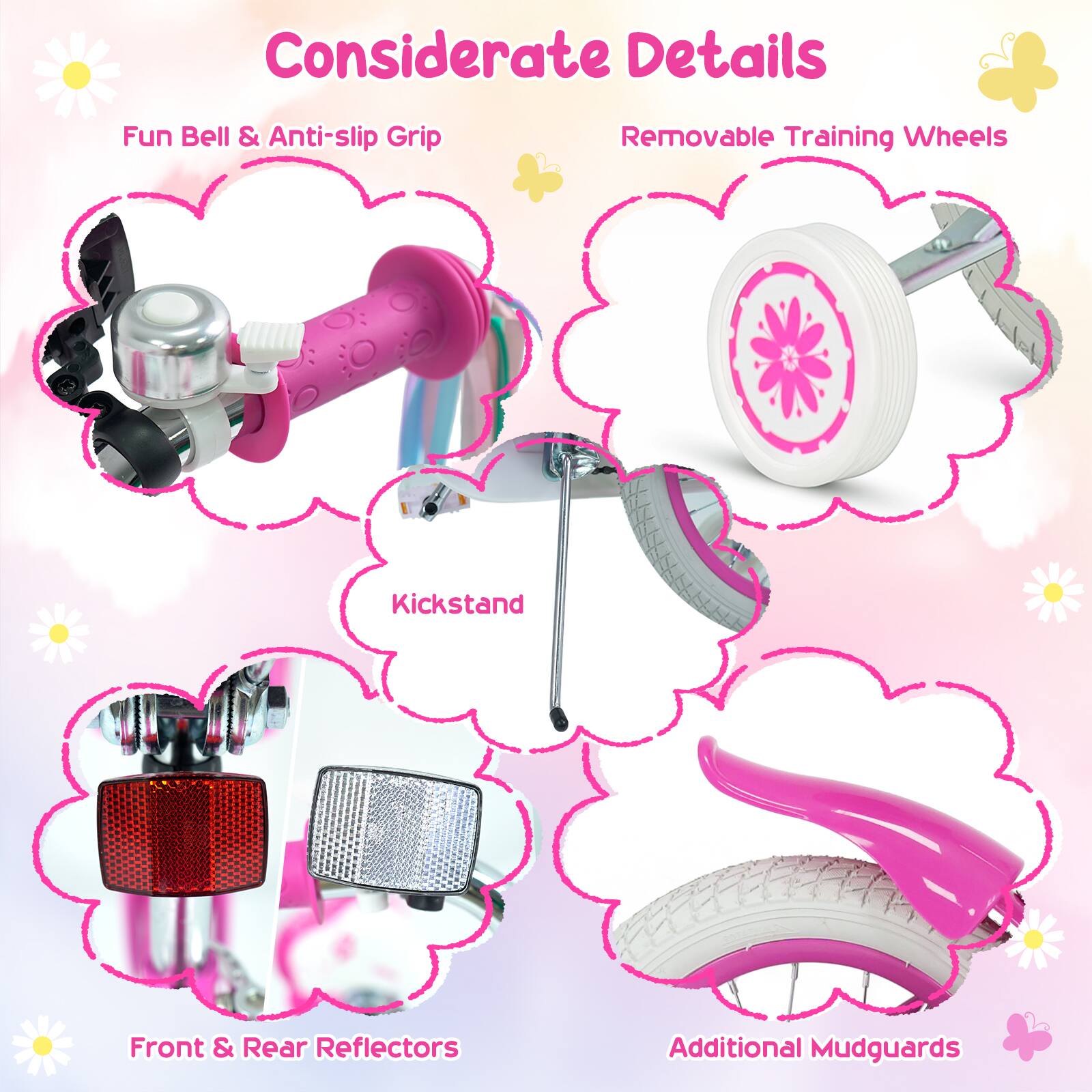 Considerate Details  
Fun Bell & Anti-slip Grip  
Removable Training Wheels  
Kickstand  
Front & Rear Reflectors  
Additional Mudguards