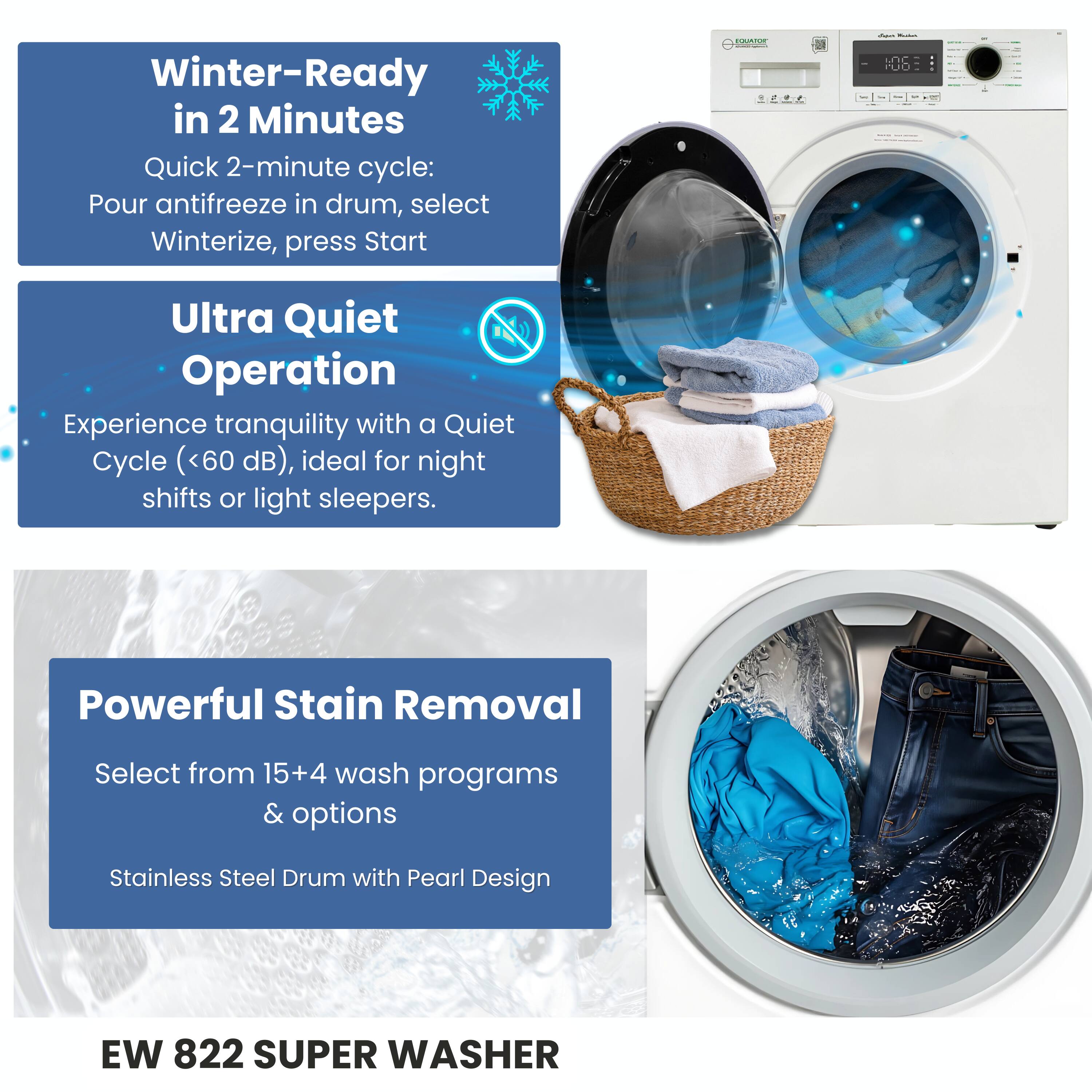 Winter-Ready in 2 Minutes  
Quick 2-minute cycle: Pour antifreeze in drum, select Winterize, press Start  

Ultra Quiet Operation  
Experience tranquility with a Quiet Cycle (<60 dB), ideal for night shifts or light sleepers.  

Powerful Stain Removal  
Select from 15+4 wash programs & options  

Stainless Steel Drum with Pearl Design  

EW 822 SUPER WASHER