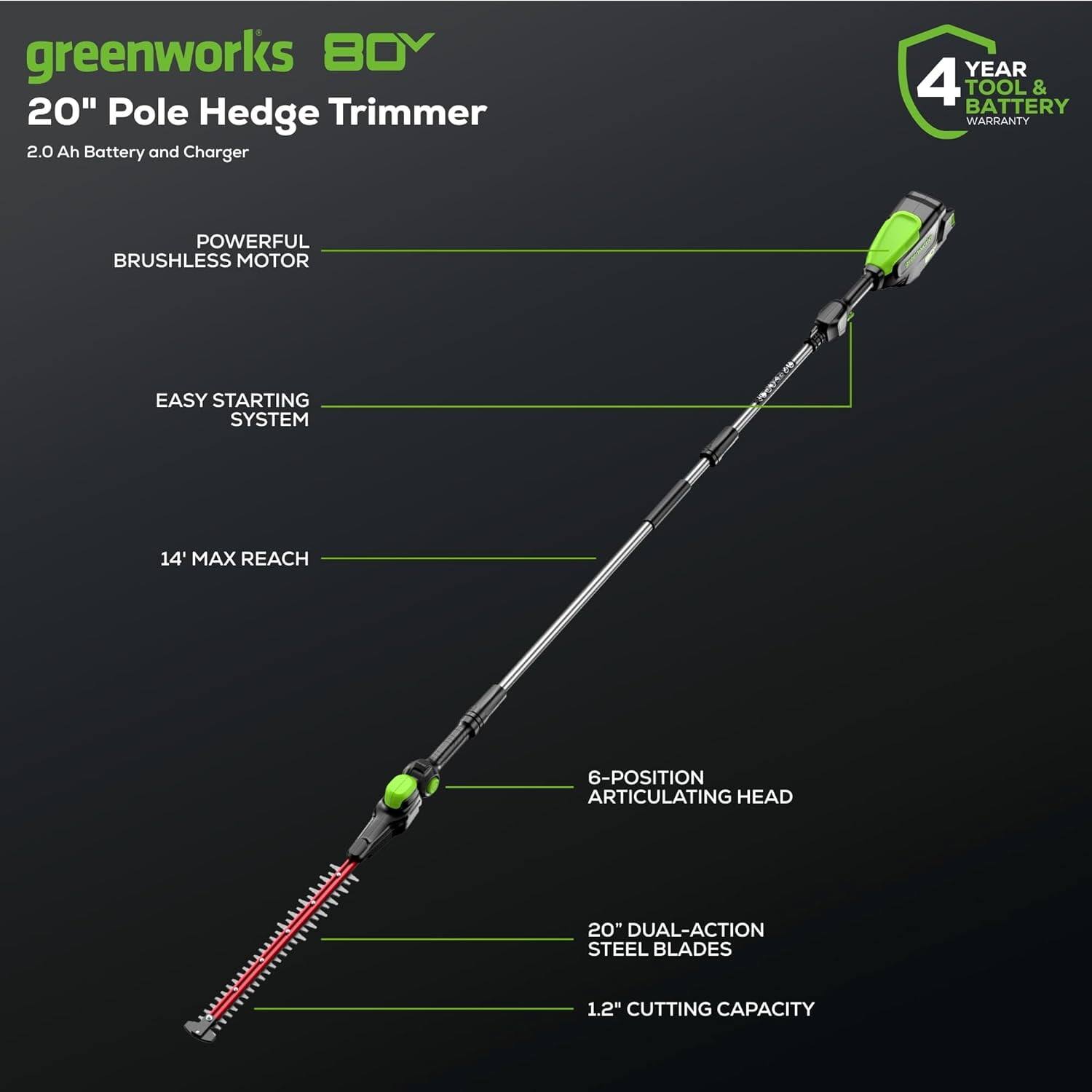 greenworks 80V  
20" Pole Hedge Trimmer  
2.0 Ah Battery and Charger  

- POWERFUL BRUSHLESS MOTOR  
- EASY STARTING SYSTEM  
- 14' MAX REACH  
- 6-POSITION ARTICULATING HEAD  
- 20" DUAL-ACTION STEEL BLADES  
- 1.2" CUTTING CAPACITY  

4 YEAR TOOL & BATTERY WARRANTY