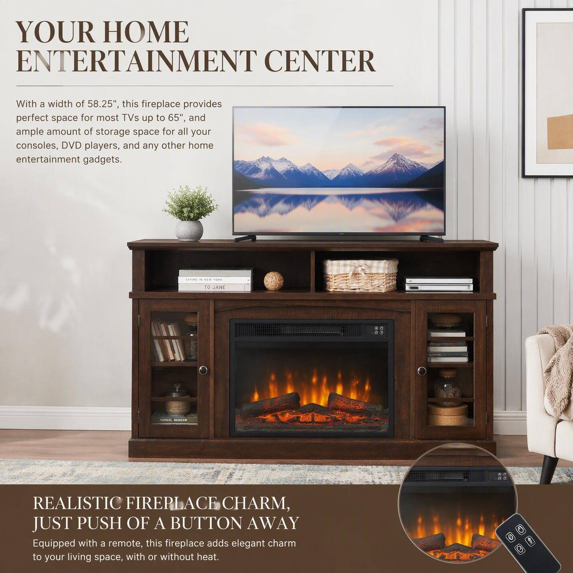 YOUR HOME ENTERTAINMENT CENTER

With a width of 58.25", this fireplace provides perfect space for most TVs up to 65", and ample amount of storage space for all your consoles, DVD players, and any other home entertainment gadgets.

REALISTIC FIREPLACE CHARM, JUST PUSH OF A BUTTON AWAY
Equipped with a remote, this fireplace adds elegant charm to your living space, with or without heat.