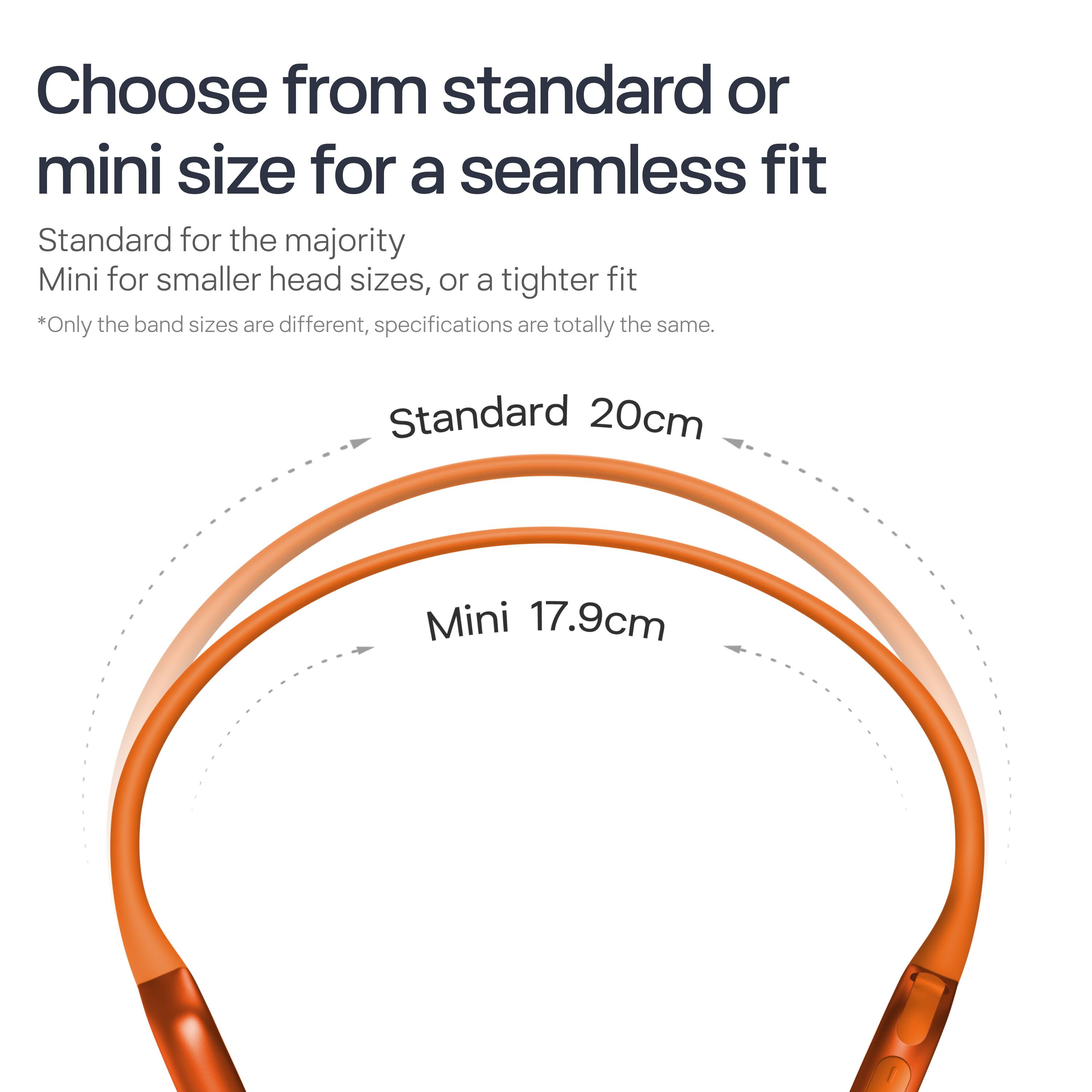 Choose from standard or mini size for a seamless fit

Standard for the majority  
Mini for smaller head sizes, or a tighter fit

*Only the band sizes are different, specifications are totally the same.

Standard 20cm  
Mini 17.9cm