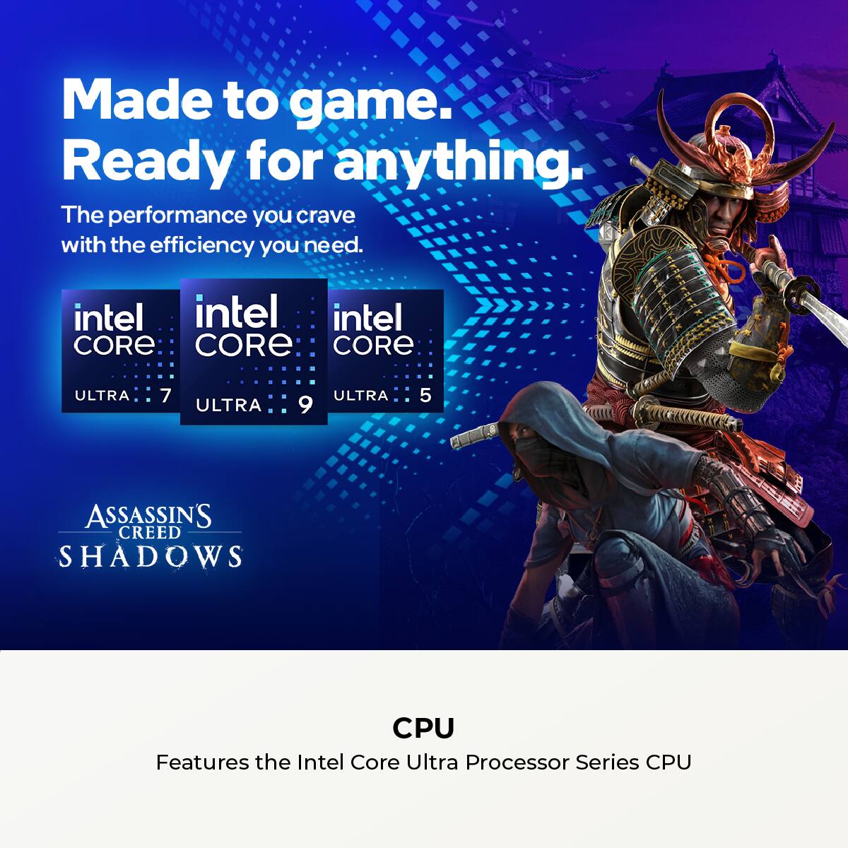Made to game. Ready for anything. The performance you crave with the efficiency you need. Intel Core Ultra 7, Ultra 9, and Ultra 5. Assassin's Creed Shadows CPU features the Intel Core Ultra Processor Series CPU.