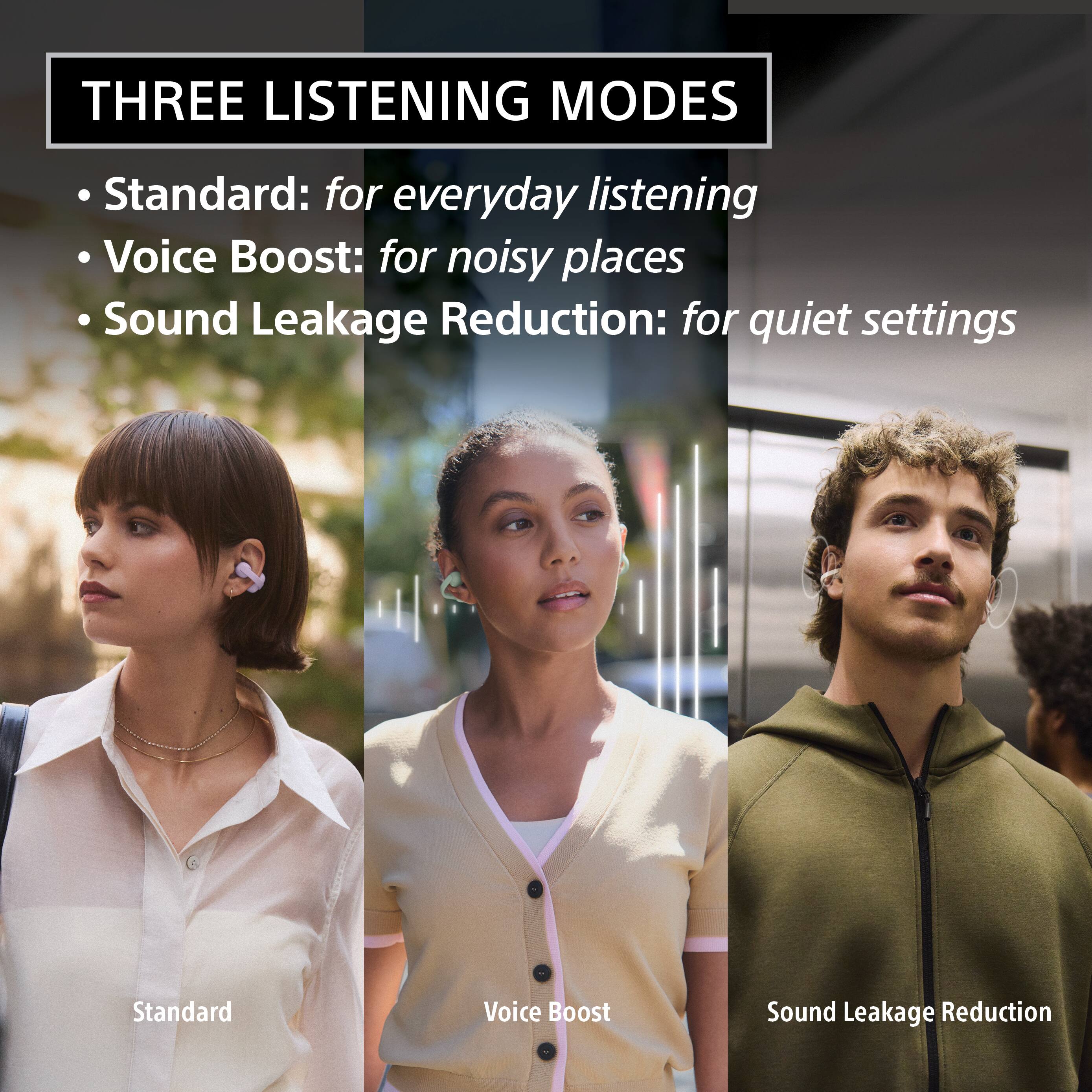 THREE LISTENING MODES

- Standard: for everyday listening
- Voice Boost: for noisy places
- Sound Leakage Reduction: for quiet settings

Standard  
Voice Boost  
Sound Leakage Reduction