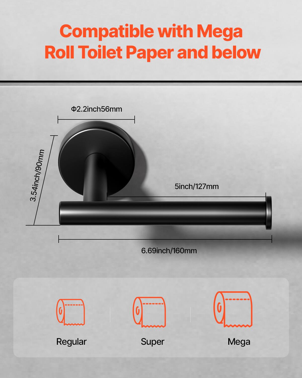 Compatible with Mega Roll Toilet Paper and below

- Φ2.2inch/56mm
- 3.54inch/90mm
- 5inch/127mm
- 6.69inch/160mm

Regular  
Super  
Mega
