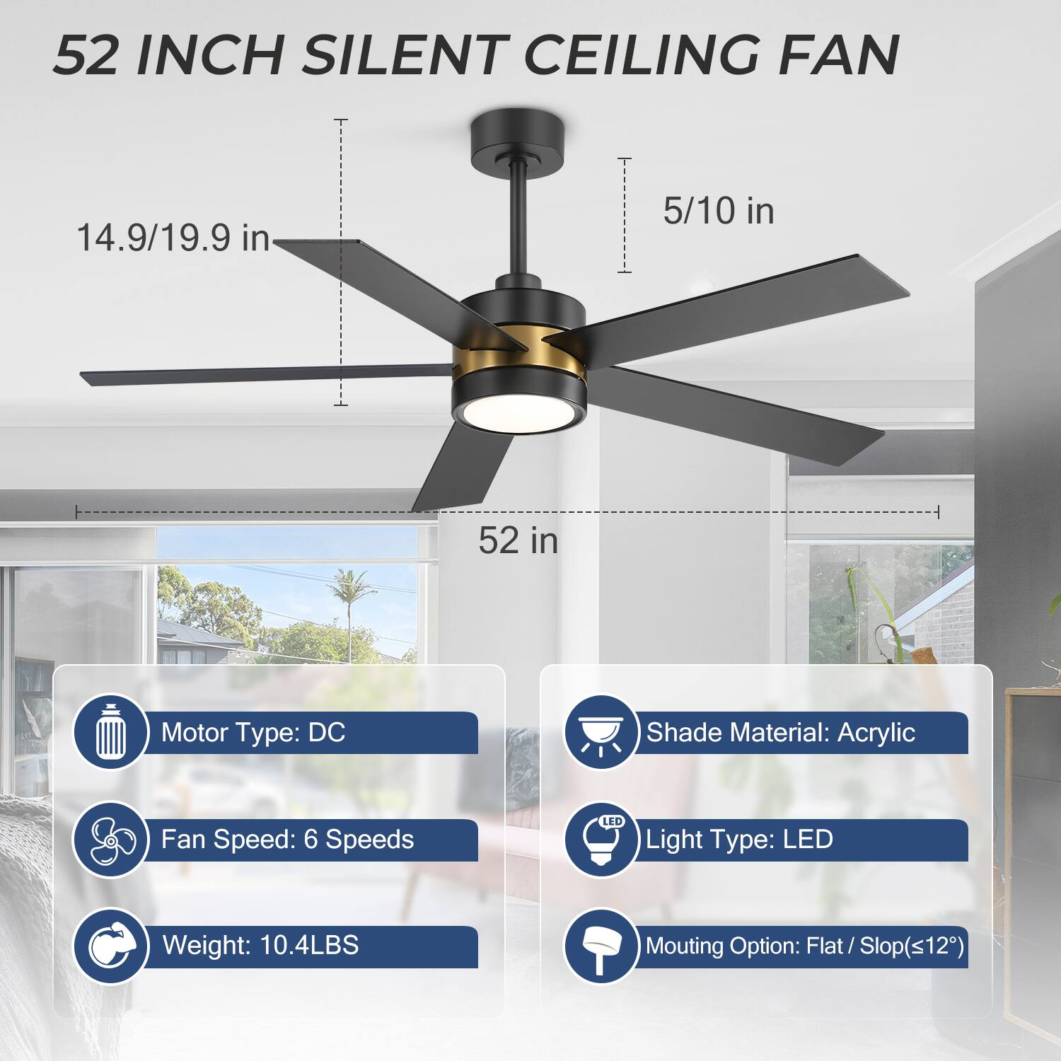 52 INCH SILENT CEILING FAN

- Motor Type: DC
- Fan Speed: 6 Speeds
- Weight: 10.4LBS
- Shade Material: Acrylic
- Light Type: LED
- Mounting Option: Flat / Slop(≤12°)

Dimensions:
- 5/10 in
- 14.9/19.9 in
- 52 in