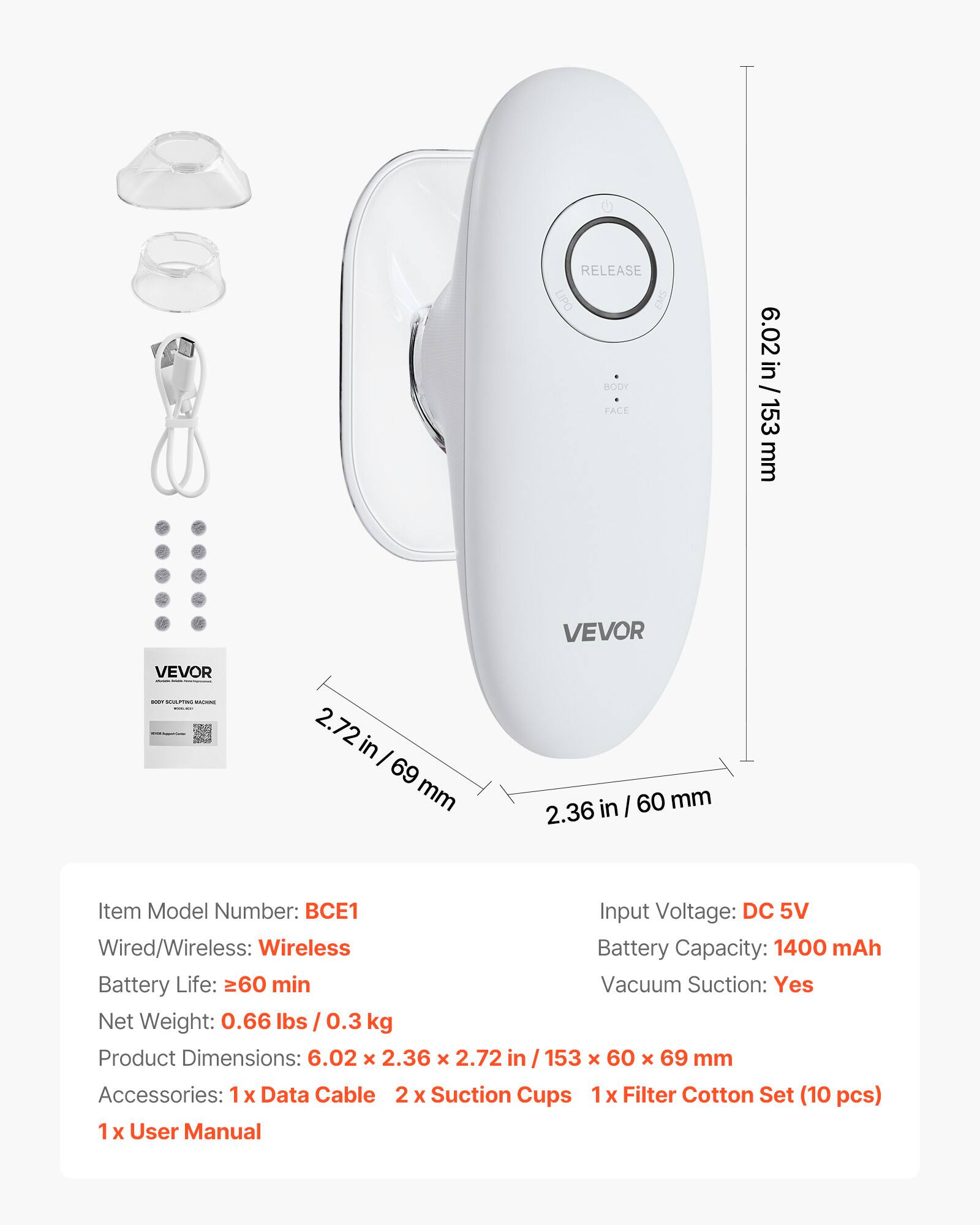 **RELEASE LIPO EMS BODY FACE 6.02 in / 153 mm VEVOR**

- **Item Model Number:** BCE1
- **Input Voltage:** DC 5V
- **Wired/Wireless:** Wireless
- **Battery Capacity:** 1400 mAh
- **Battery Life:** ≥60 min
- **Vacuum Suction:** Yes
- **Net Weight:** 0.66 lbs / 0.3 kg
- **Product Dimensions:** 6.02 x 2.36 x 2.72 in / 153 x 60 x 69 mm
- **Accessories:** 
  - 1x Data Cable
  - 2 x Suction Cups
  - 1x Filter Cotton Set (10 pcs)
  - 1x User Manual