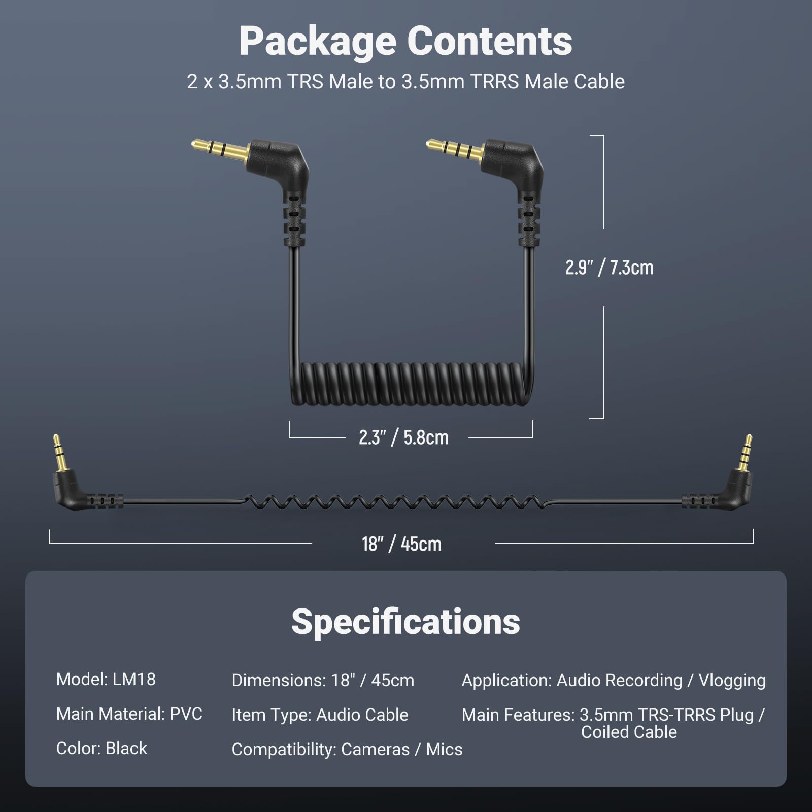 Package Contents  
2 x 3.5mm TRS Male to 3.5mm TRRS Male Cable  
2.9" / 7.3cm  
2.3" / 5.8cm  
18" / 45cm  

Specifications  
Model: LM18  
Dimensions: 18" / 45cm  
Application: Audio Recording / Vlogging  
Main Material: PVC  
Item Type: Audio Cable  
Main Features: 3.5mm TRS-TRRS Plug / Coiled Cable  
Color: Black  
Compatibility: Cameras/Mics