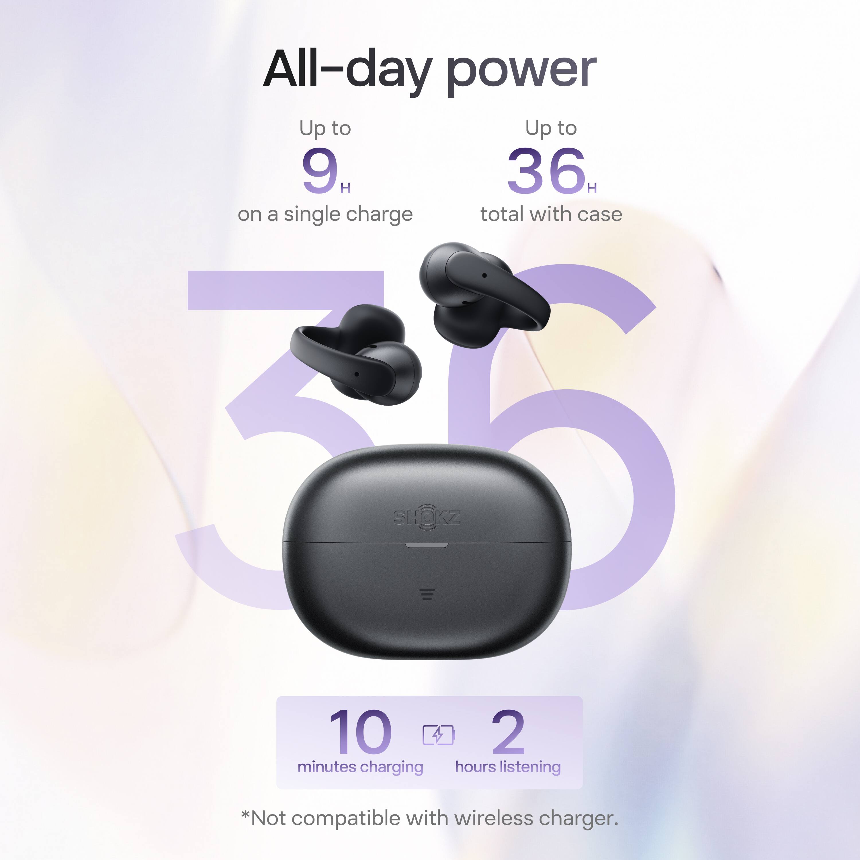 All-day power

Up to 9 H on a single charge

Up to 36 H total with case

10 minutes charging

2 hours listening

*Not compatible with wireless charger.