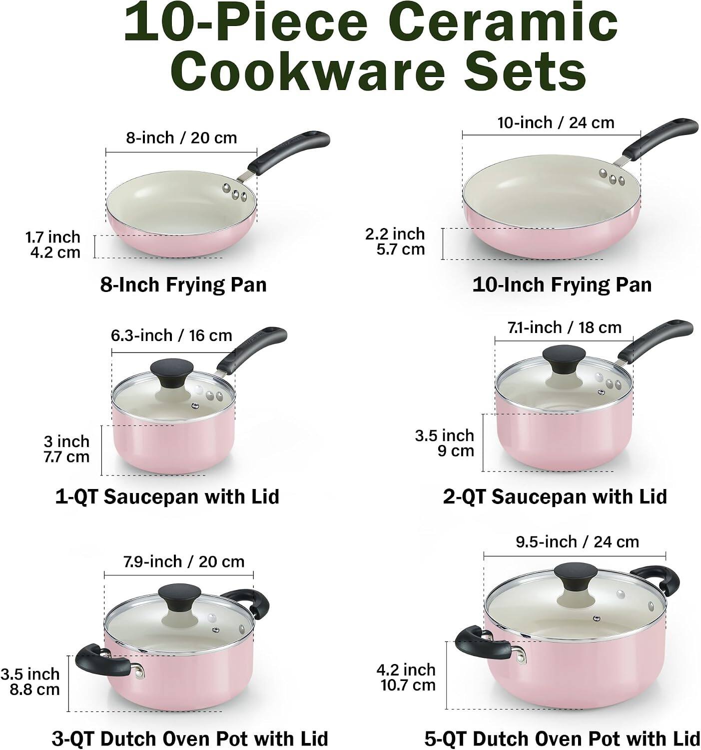 10-Piece Ceramic Cookware Sets

- 8-inch / 20 cm Frying Pan
- 10-inch / 24 cm Frying Pan
- 1-Qt Saucepan with Lid (6.3-inch / 16 cm, 3 inch / 7.7 cm)
- 2-Qt Saucepan with Lid (7.9-inch / 20 cm, 3.5 inch / 8.8 cm)
- 3-Qt Dutch Oven Pot with Lid (9.5-inch / 24 cm, 4.2 inch / 10.7 cm)
- 5-Qt Dutch Oven Pot with Lid
