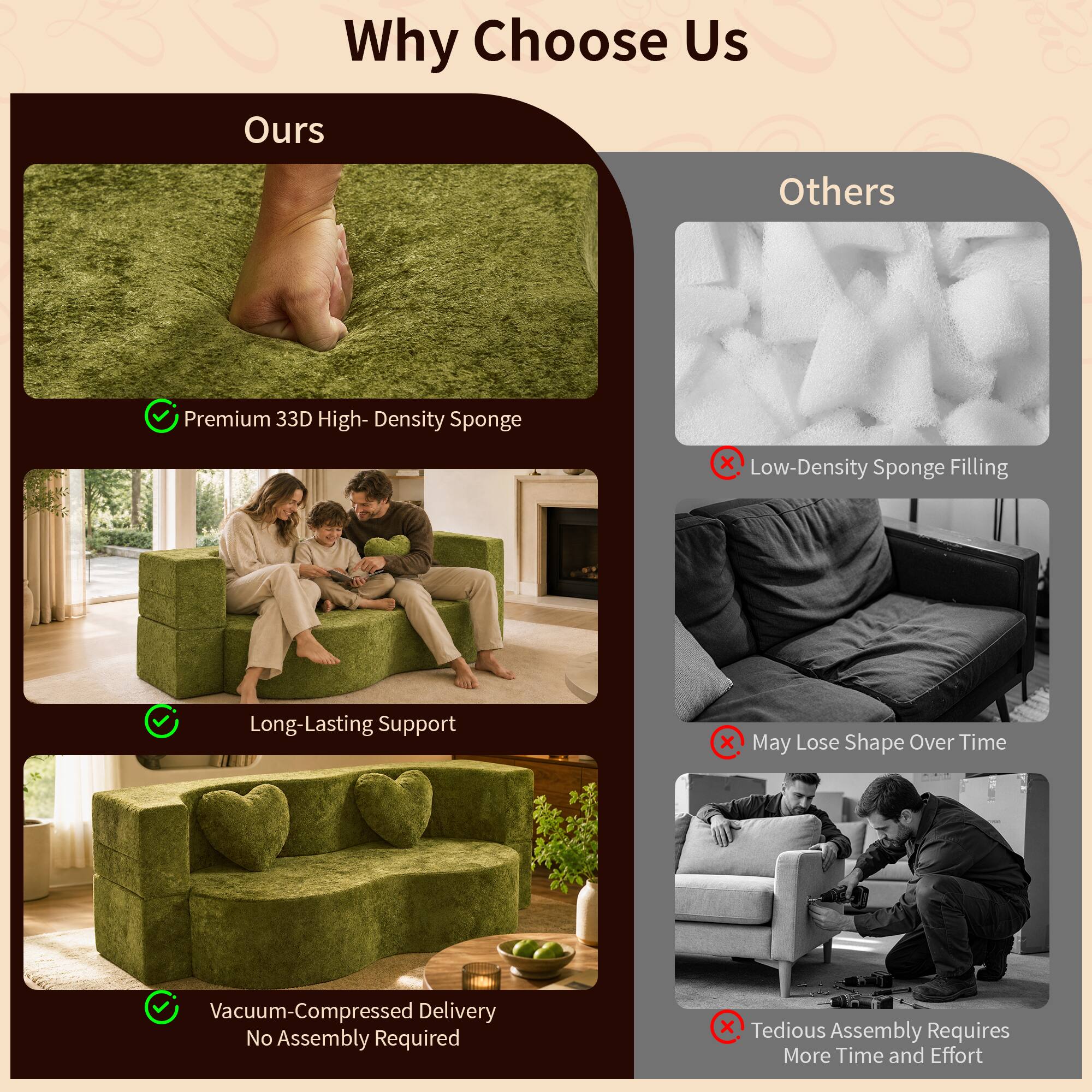 Why Choose Us

Ours
- Premium 33D High-Density Sponge
- Long-Lasting Support
- Vacuum-Compressed Delivery No Assembly Required

Others
- Low-Density Sponge Filling
- May Lose Shape Over Time
- Tedious Assembly Requires More Time and Effort