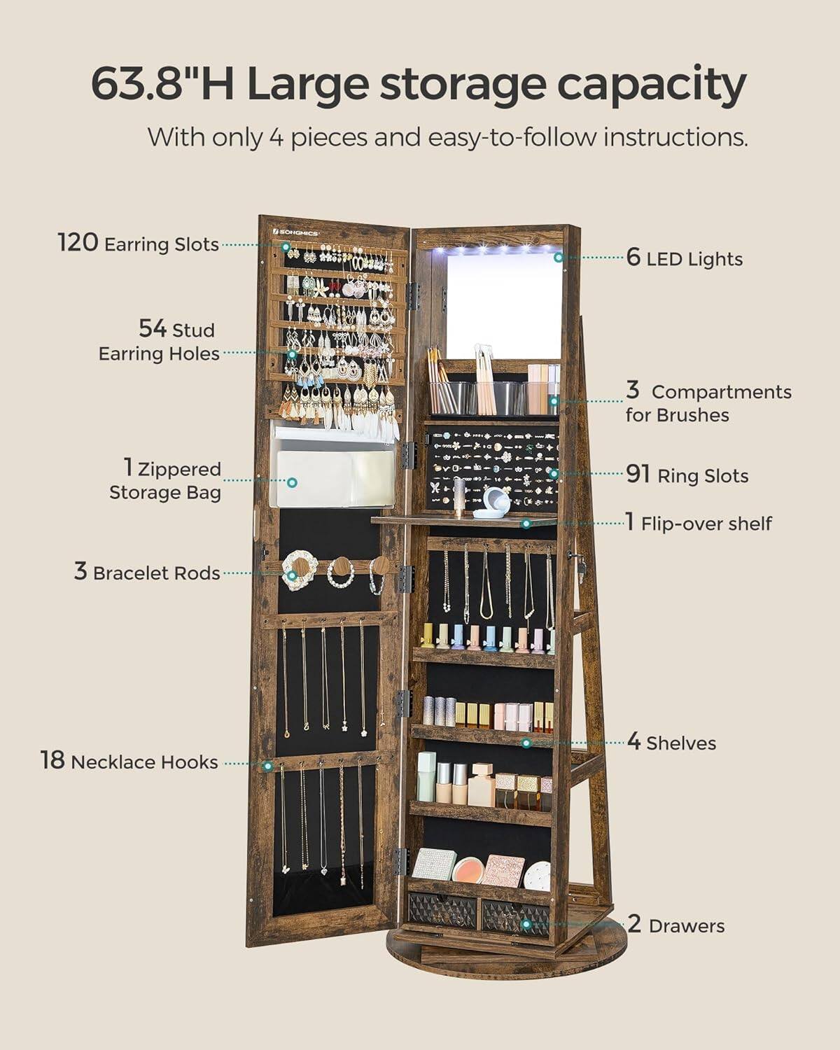 63.8"H Large storage capacity  
With only 4 pieces and easy-to-follow instructions.  
120 Earring Slots  
54 Stud Earring Holes  
1 Zippered Storage Bag  
3 Bracelet Rods  
18 Necklace Hooks  
3 Compartments for Brushes  
91 Ring Slots  
1 Flip-over shelf  
4 Shelves  
2 Drawers  
6 LED Lights