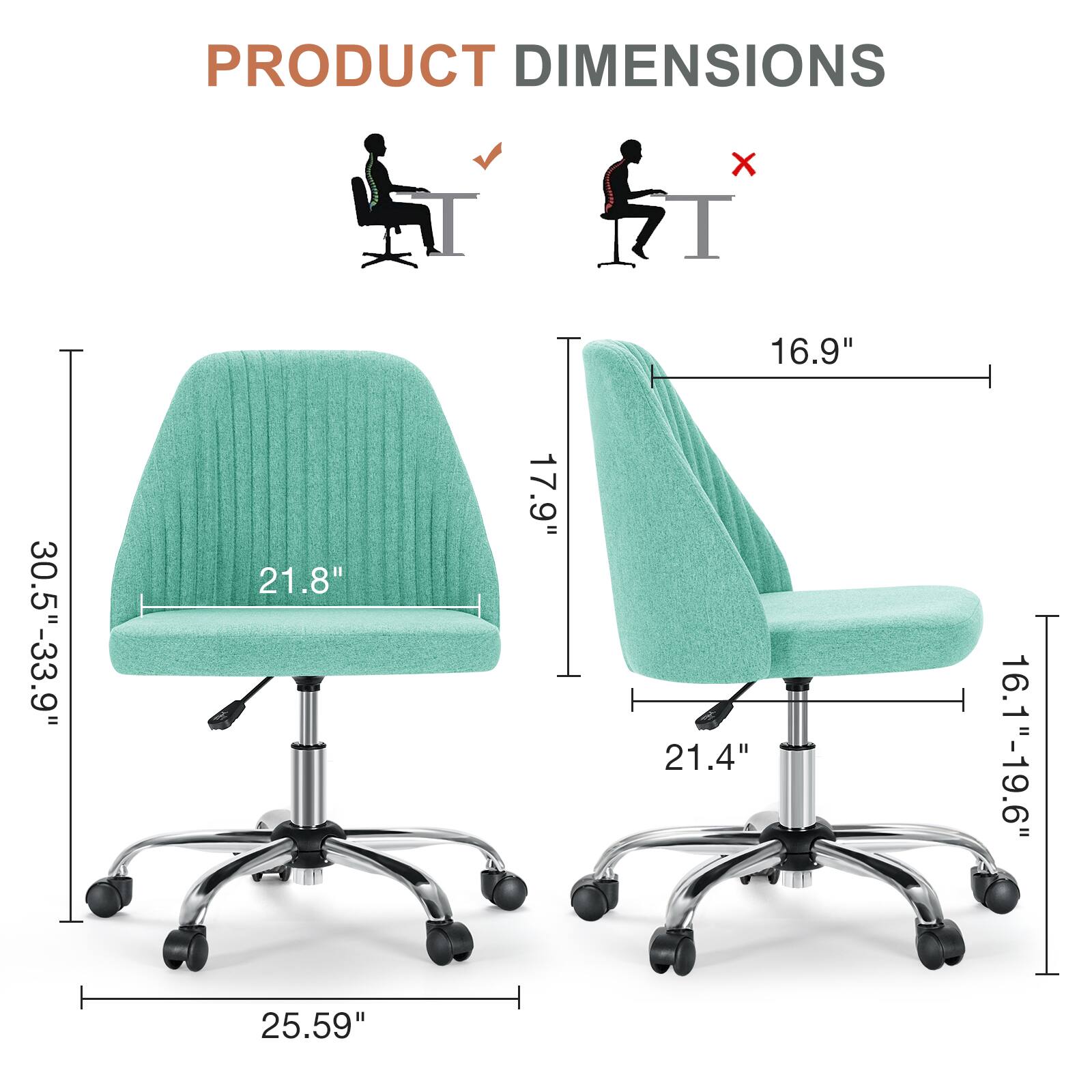 PRODUCT DIMENSIONS  
- Width: 16.9"  
- Depth: 21.8"  
- Height: 30.5"-33.9"  
- Seat Height: 16.1"-19.6"  
- Seat Depth: 21.4"  
- Overall Height: 25.59"