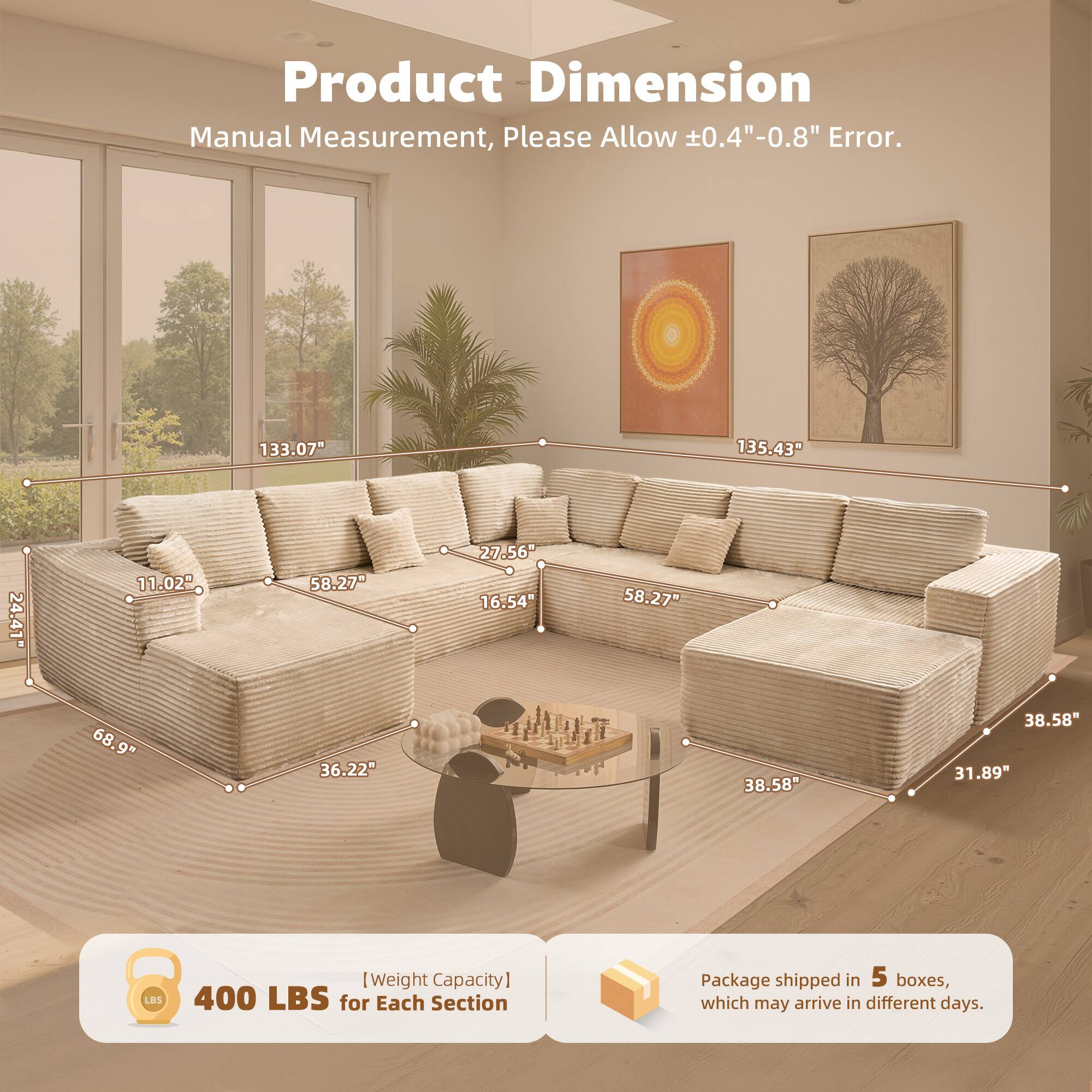 Product Dimension  
Manual Measurement, Please Allow ±0.4"-0.8" Error.  

133.07"  
135.43"  
24.41"  
11.02"  
58.27"  
27.56"  
16.54"  
58.27"  
68.9"  
36.22"  
38.58"  
38.58"  
31.89"  

[Weight Capacity]  
400 LBS for Each Section  

Package shipped in 5 boxes, which may arrive in different days.