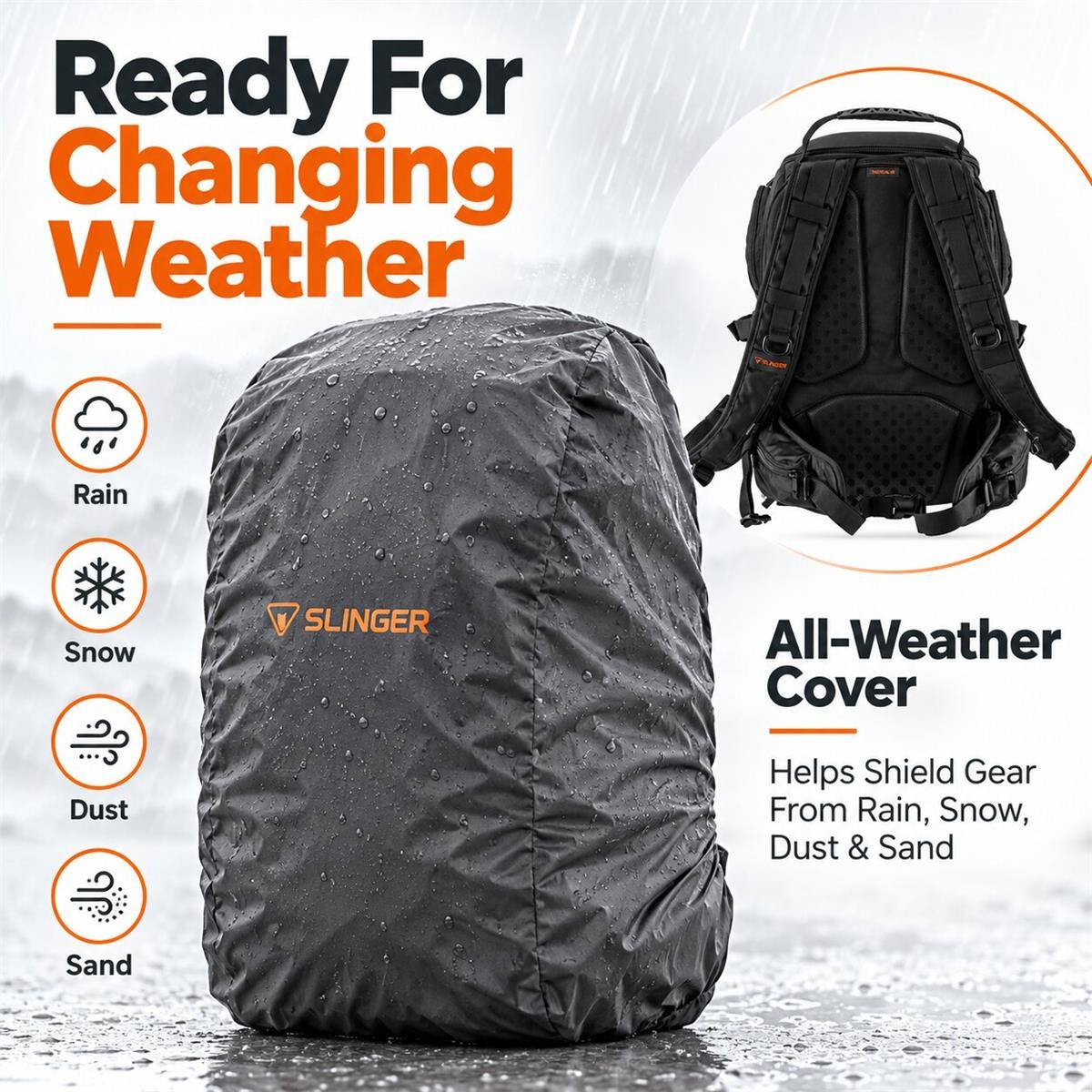 Ready For Changing Weather

Rain
Snow
SLINGER
All-Weather Cover
Dust
Helps Shield Gear From Rain, Snow, Dust & Sand
Sand
