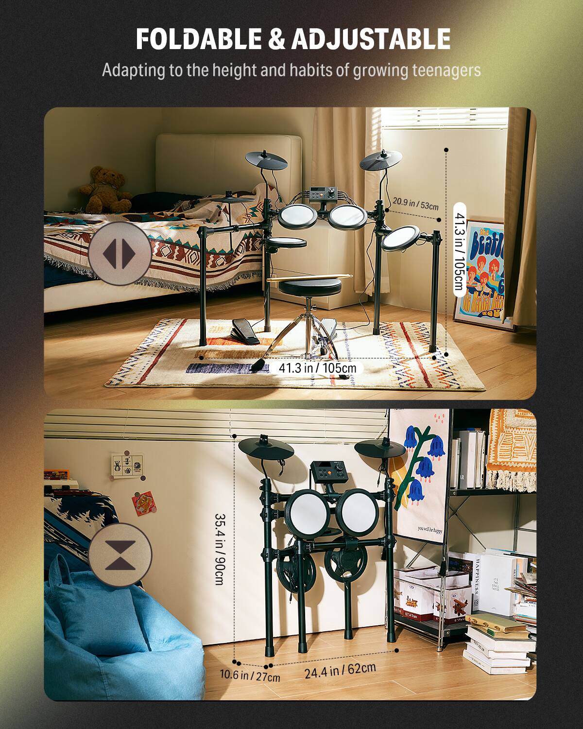 FOLDABLE & ADJUSTABLE  
Adapting to the height and habits of growing teenagers  

20.9 in / 53 cm  
41.3 in / 105 cm  
35.4 in / 90 cm  
24.4 in / 62 cm  
10.6 in / 27 cm