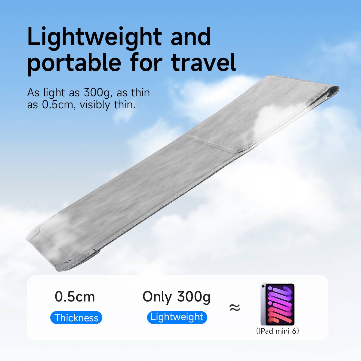 Lightweight and portable for travel
As light as 300g, as thin as 0.5cm, visibly thin.
0.5cm Thickness
Only 300g Lightweight
(iPad mini 6)