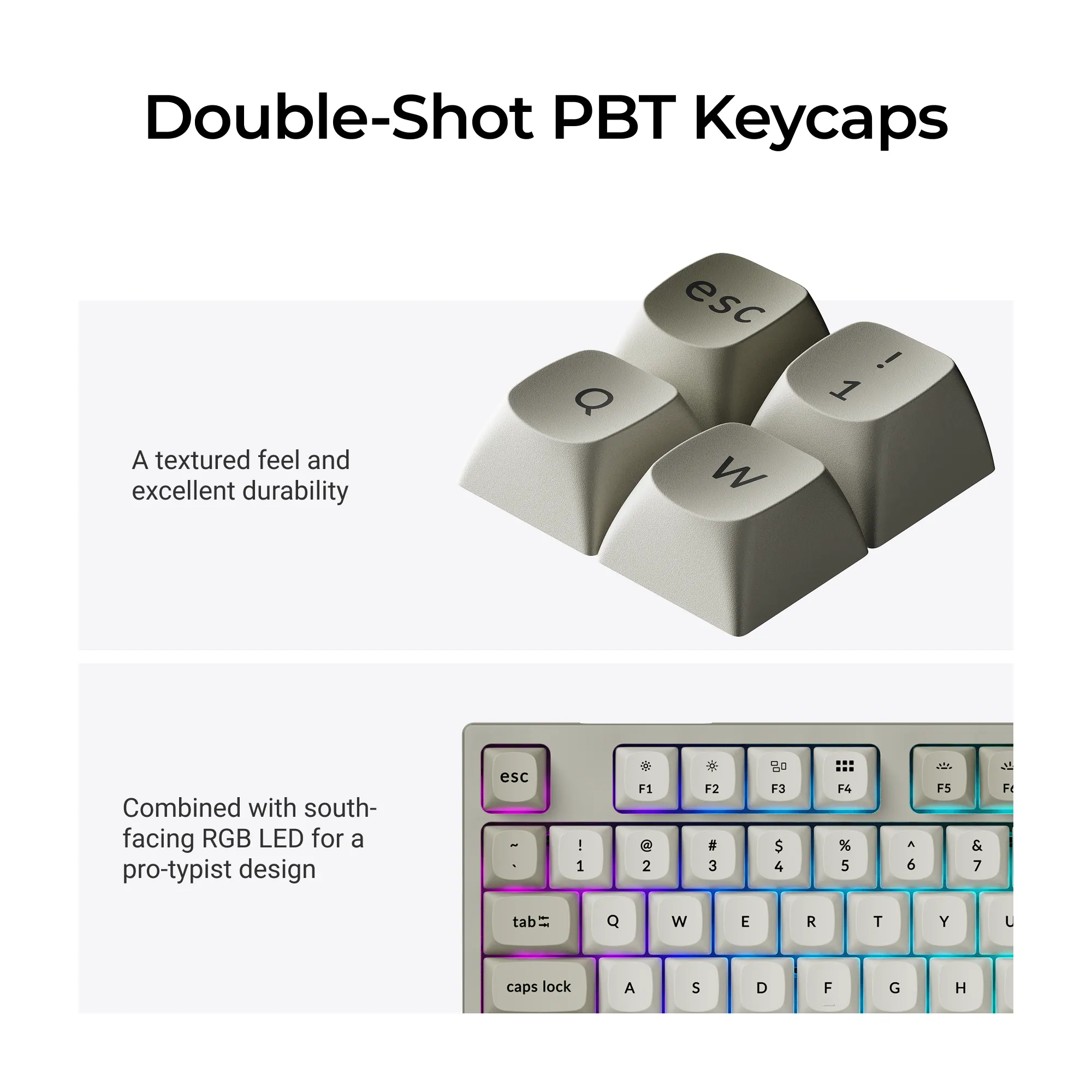 Double-Shot PBT Keycaps

A textured feel and excellent durability

Combined with south-facing RGB LED for a pro-typist design