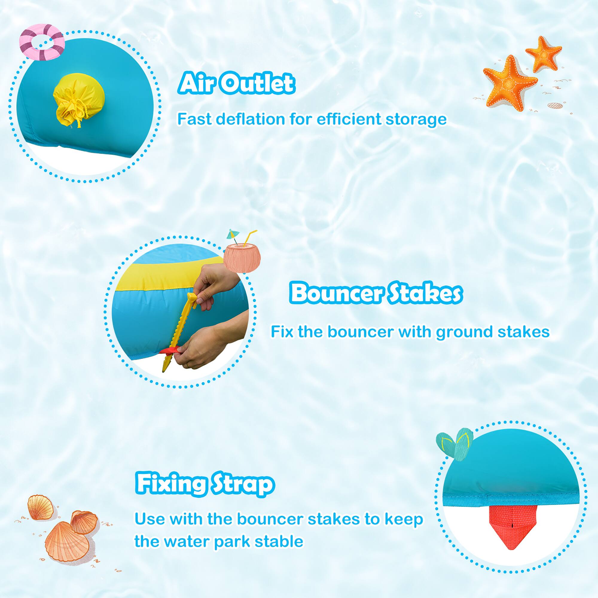 Air Outlet: Fast deflation for efficient storage
Bouncer Stakes: Fix the bouncer with ground stakes
Fixing Strap: Use with the bouncer stakes to keep the water park stable
