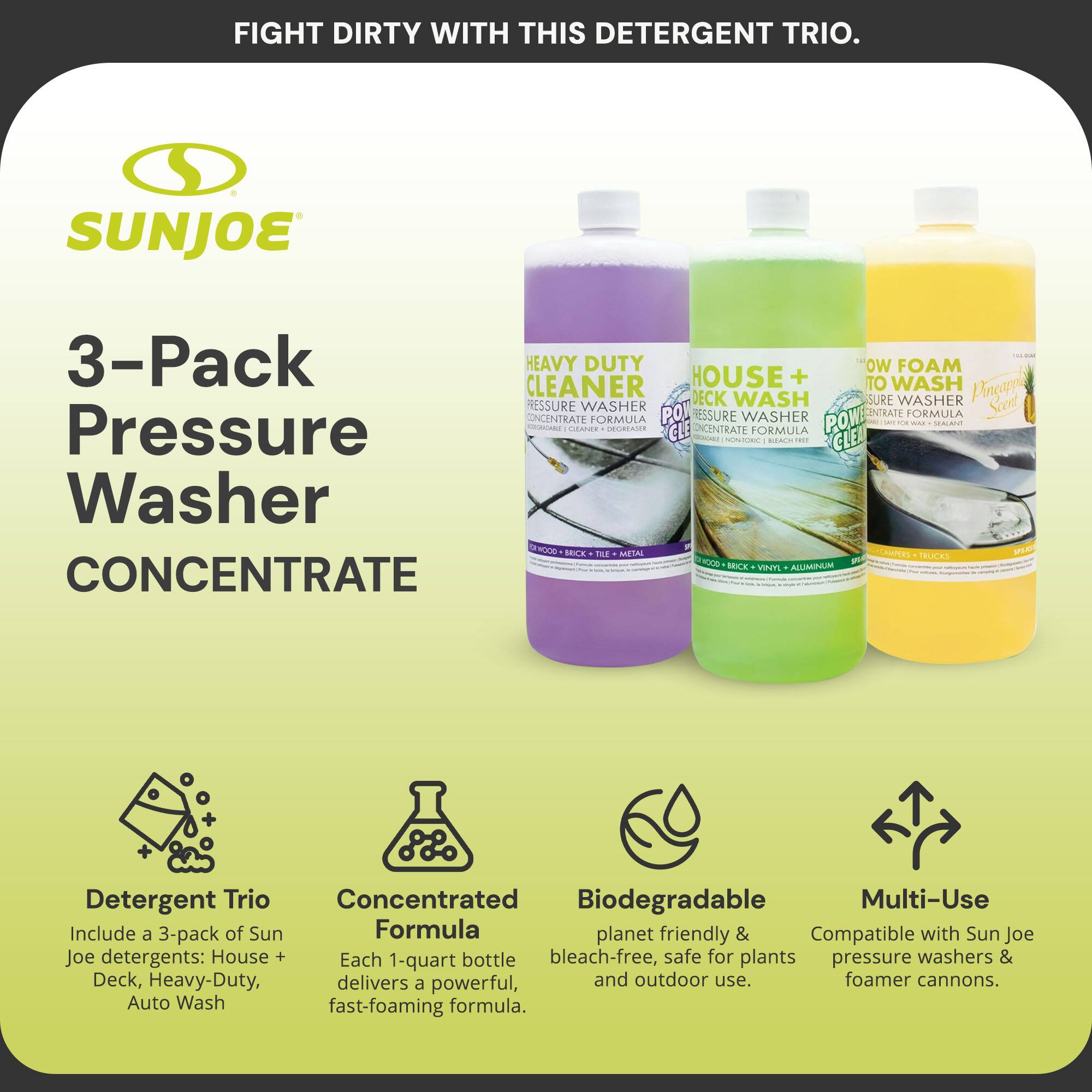 FIGHT DIRTY WITH THIS DETERGENT TRIO.

SUNJOE

3-Pack Pressure Washer CONCENTRATE

Detergent Trio
Include a 3-pack of Sun Joe detergents: House + Deck, Heavy-Duty, Auto Wash

Concentrated Formula
Each 1-quart bottle delivers a powerful, fast-foaming formula.

Biodegradable
planet friendly & bleach-free, safe for plants and outdoor use.

Multi-Use
Compatible with Sun Joe pressure washers & foamer cannons.

Heavy Duty Cleaner
Power Pressure Washer Concentrate Formula
CLEAN BRICK • TILE • METAL

House + Deck Wash
Power Pressure Washer Concentrate Formula
CLEAN BRICK • TILE • VINYL • ALUMINUM

Low Foam to Wash
Power Pressure Washer Concentrate Formula
CLEAN BRICK • TILE • METAL