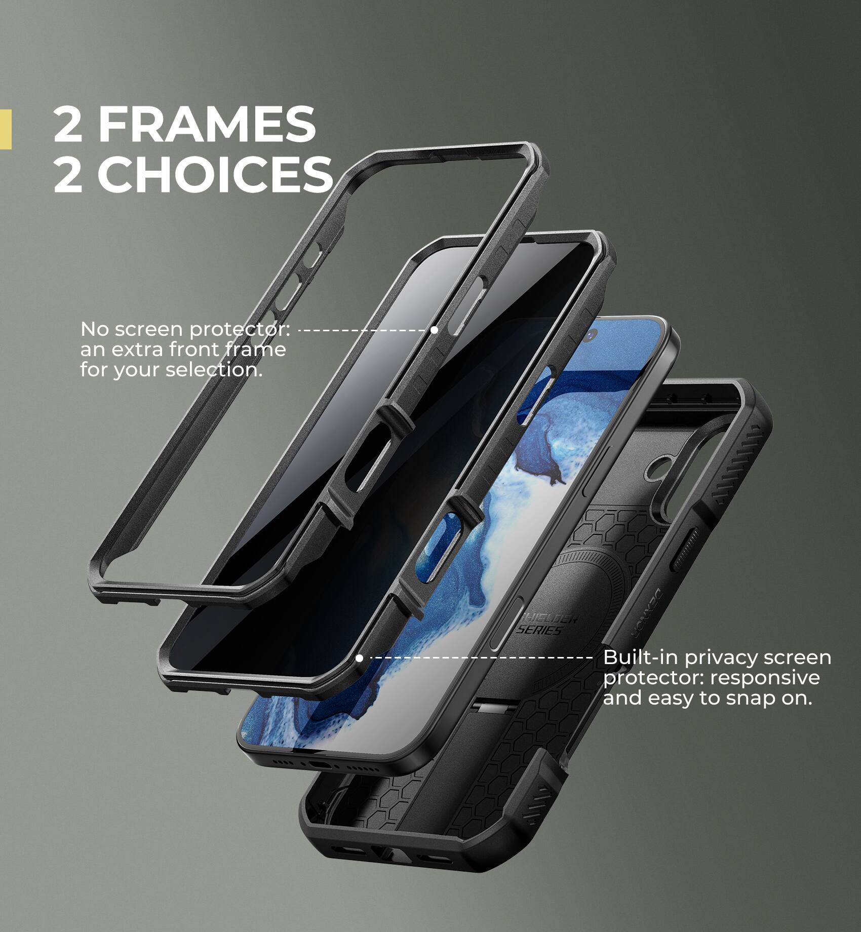2 FRAMES 2 CHOICES

No screen protector: an extra front frame for your selection.

Built-in privacy screen protector: responsive and easy to snap on.