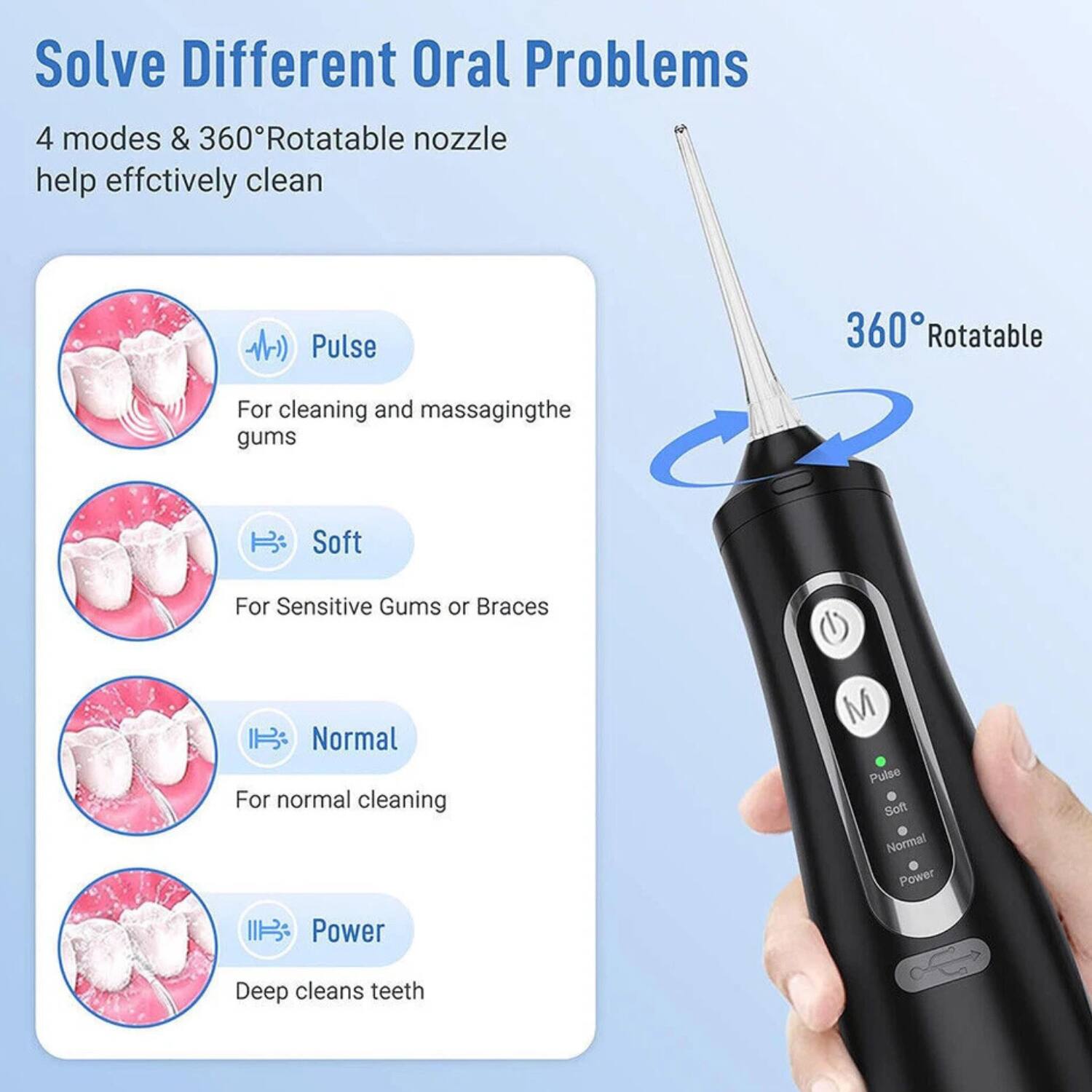 Solve Different Oral Problems

4 modes & 360° Rotatable nozzle help effectively clean

- Pulse: For cleaning and massaging the gums
- Soft: For sensitive gums or braces
- Normal: For normal cleaning
- Power: Deep cleans teeth

360° Rotatable