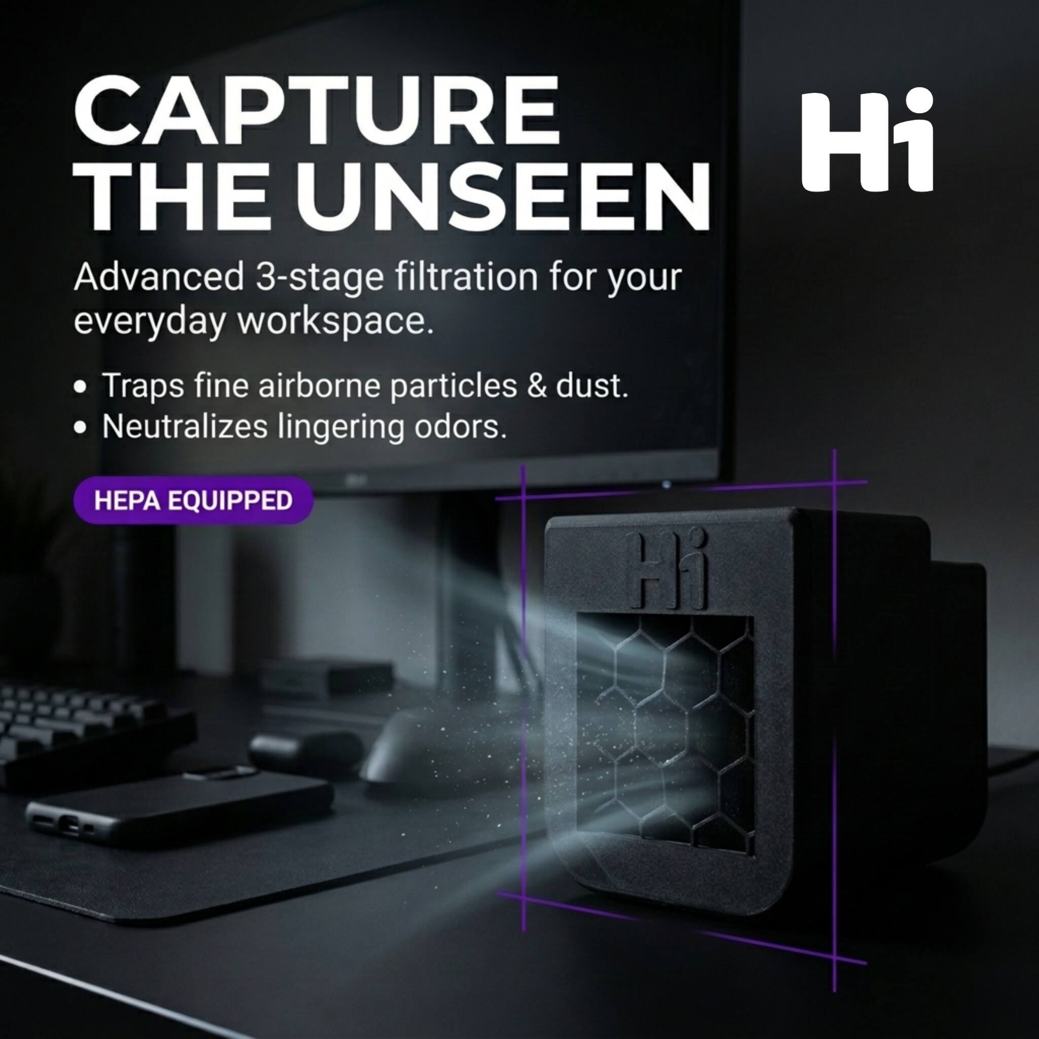 CAPTURE THE UNSEEN  
Advanced 3-stage filtration for your everyday workspace.  
- Traps fine airborne particles & dust.  
- Neutralizes lingering odors.  

HEPA EQUIPPED  

Hi