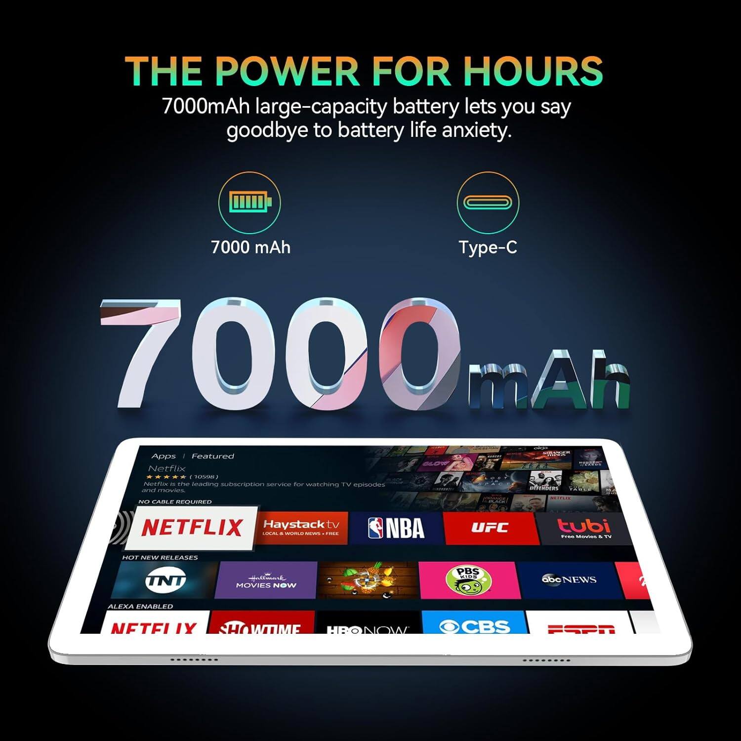 THE POWER FOR HOURS 7000mAh large-capacity battery lets you say goodbye to battery life anxiety. 7000 mAh - Type-C Apps | Featured Netflix - The leading subscription service for watching TV episodes and movies. No cable required. Haystack tv - Local & world news. UFC - From movies & TV. NBA - Hot new releases. TNT - Movies now. PBS - IDS. ABC NEWS - ALEXA ENABLED. SHOWTIME - HBONOW - CBS - ESPN.