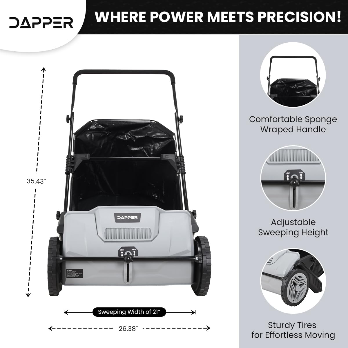 WHERE POWER MEETS PRECISION!  
DAPPER  
Comfortable Sponge Wrapped Handle  
35.43"  
DAPPER Adjustable Sweeping Height  
Sweeping Width of 21"  
26.38"  
Sturdy Tires for Effortless Moving