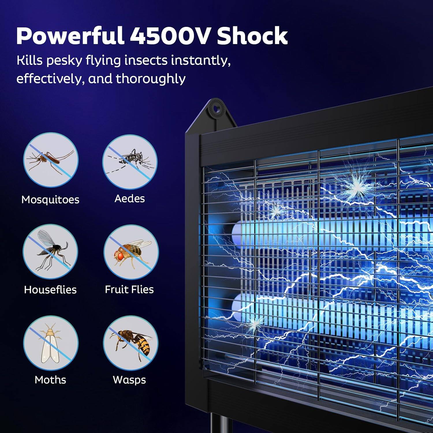 Powerful 4500V Shock  
Kills pesky flying insects instantly, effectively, and thoroughly  

- Mosquitoes  
- Aedes  
- Houseflies  
- Fruit Flies  
- Moths  
- Wasps
