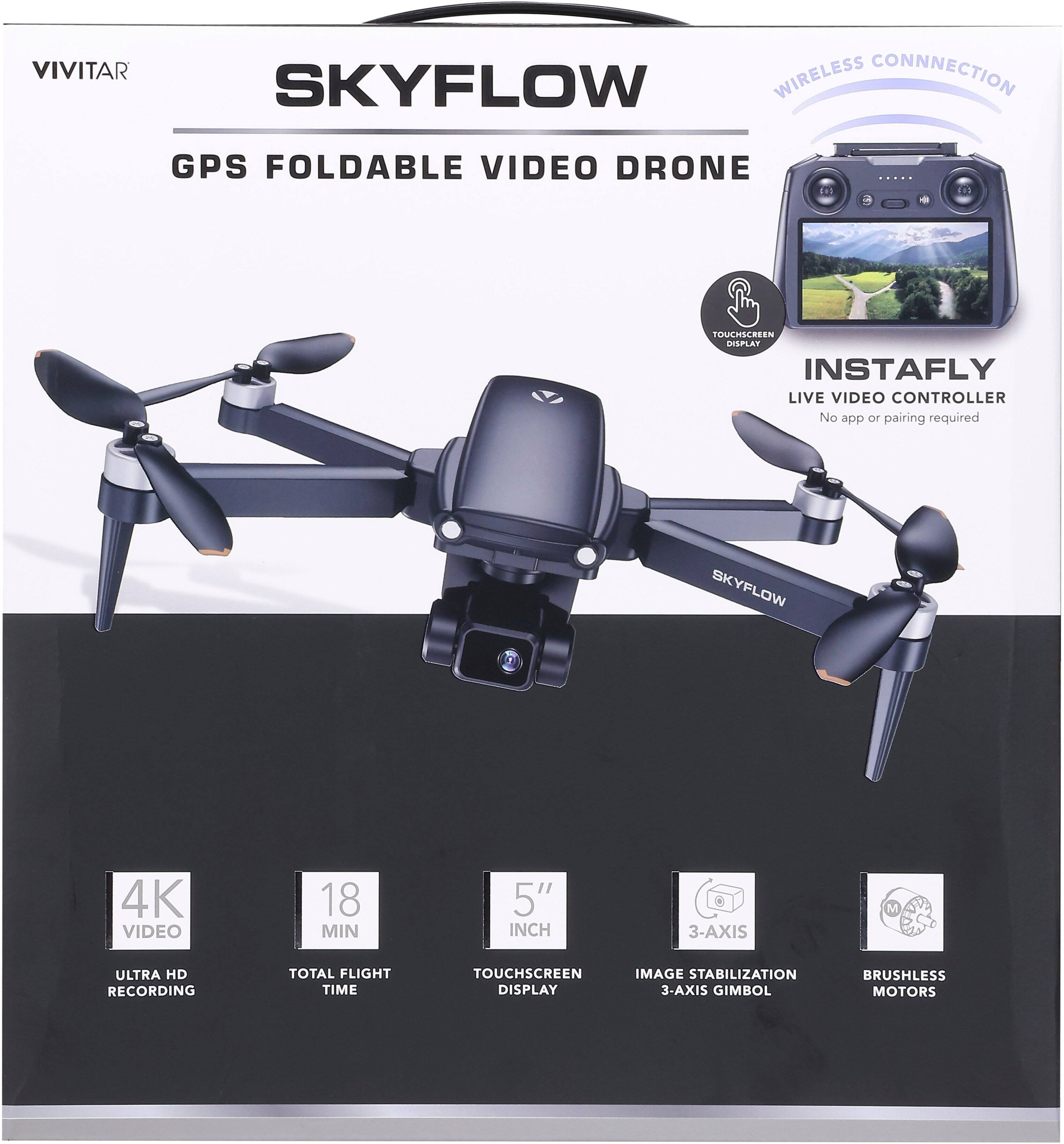 VIVITAR SKYFLOW  
GPS FOLDABLE VIDEO DRONE  

- Wireless Connection  
- Touchscreen Display  
- Instafly Live Video Controller (No app or pairing required)  

Features:  
- 4K Ultra HD Video Recording  
- 18 Min Total Flight Time  
- 5" Touchscreen Display  
- 3-Axis Image Stabilization  
- 3-Axis Gimbal  
- Brushless Motors