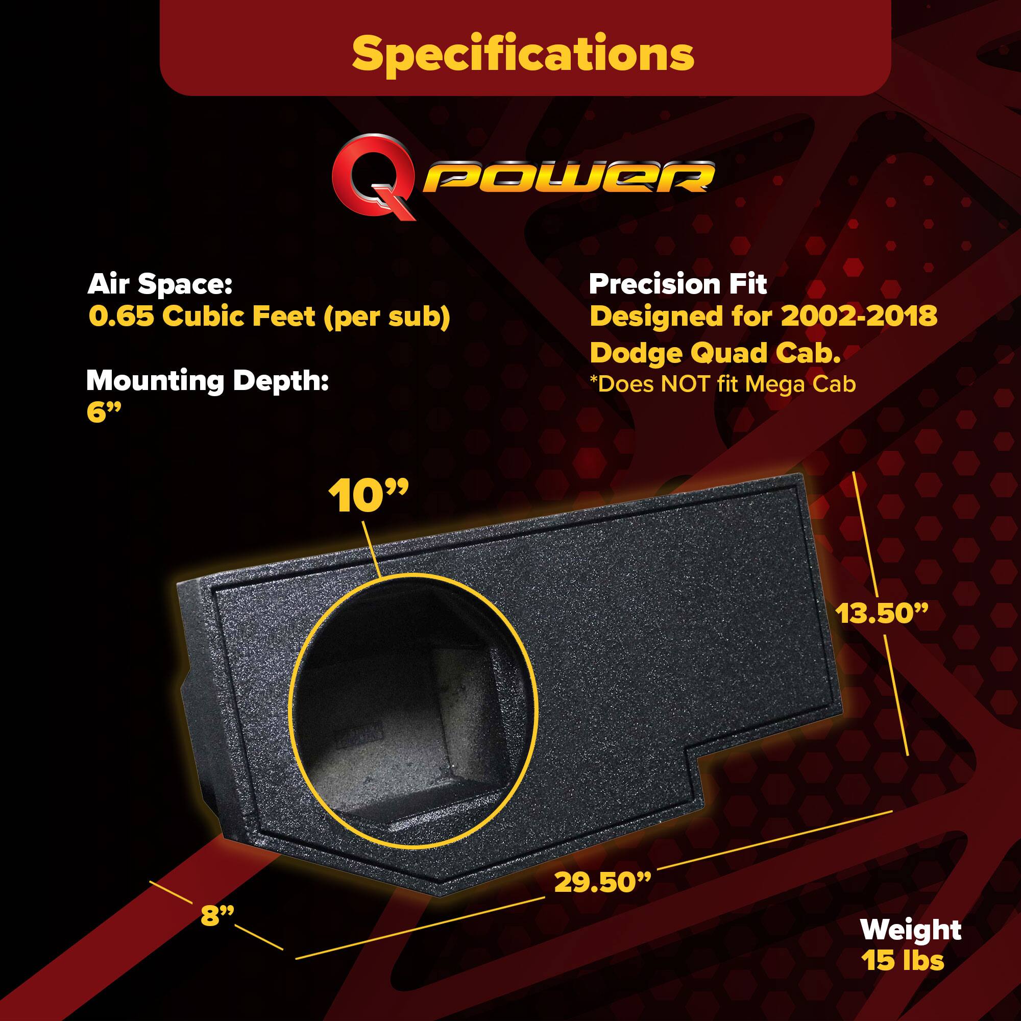 Specifications  
Q POWER  
Air Space: 0.65 Cubic Feet (per sub)  
Mounting Depth: 6"  
Precision Fit  
Designed for 2002-2018 Dodge Quad Cab.  
*Does NOT fit Mega Cab  
Weight: 15 lbs