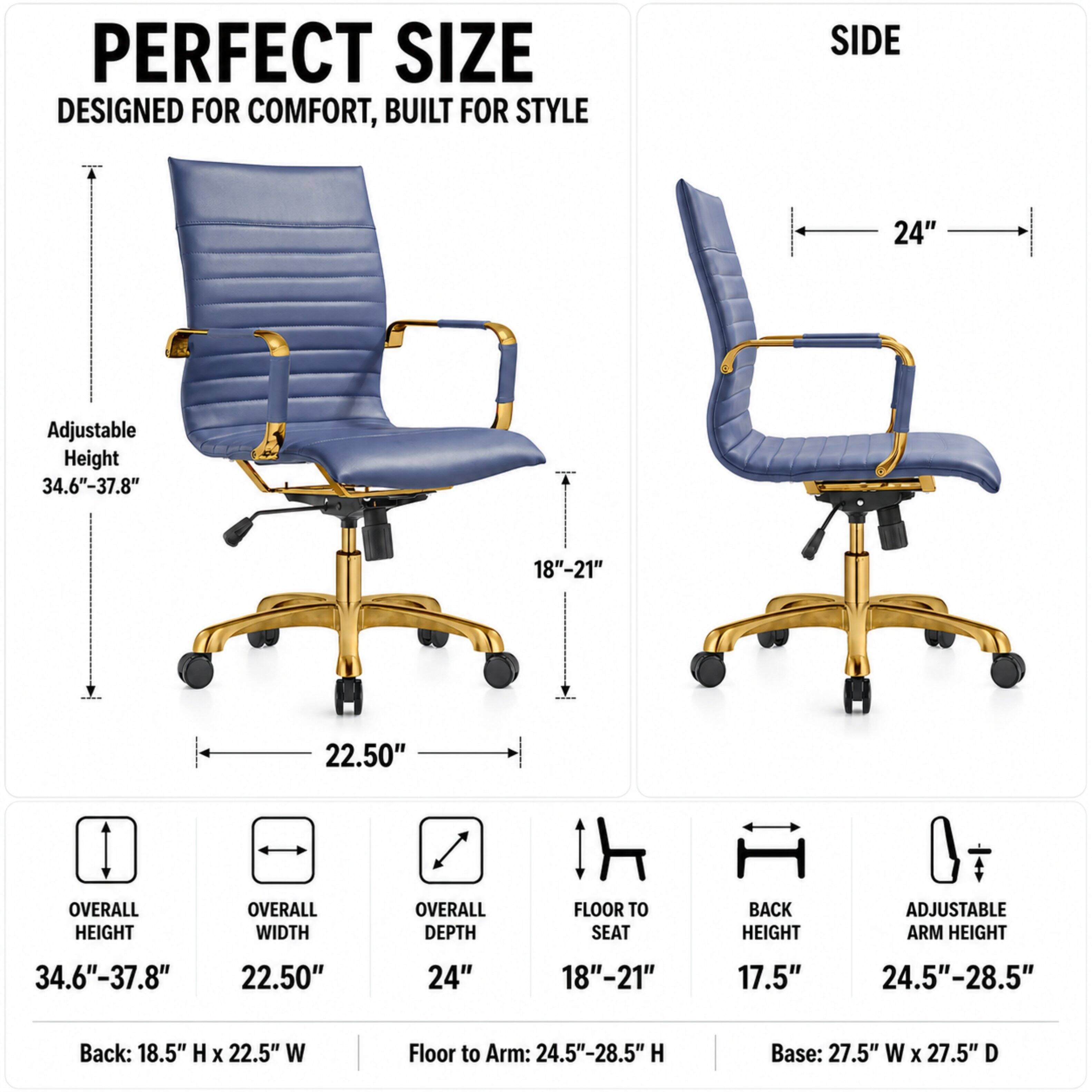 PERFECT SIZE  
DESIGNED FOR COMFORT, BUILT FOR STYLE

SIDE  
24"  
Adjustable Height 34.6"-37.8"  
18"-21"  
22.50"  

OVERALL HEIGHT  
OVERALL WIDTH  
OVERALL DEPTH  
FLOOR TO SEAT  
BACK HEIGHT  
ADJUSTABLE ARM HEIGHT  
34.6"-37.8"  
22.50"  
24"  
18"-21"  
17.5"  
24.5"-28.5"  

Back: 18.5" H X 22.5" W  
Floor to Arm: 24.5"-28.5" H  
Base: 27.5" W X 27.5" D