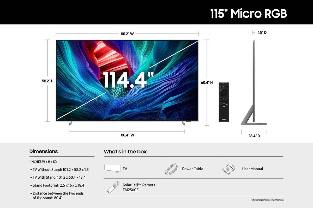 115" Micro RGB
101.2" W
1.5" D
58.2 H
114.4"
60.4" H
80.4 W
18.4" D

Dimensions:
What's in the box:
(INCHES W x H x D):
TV Without Stand: 101.2 x 58.2 x 1.5
TV With Stand: 101.2 x 60.4 x 18.4
Stand Footprint: 2.5 x 16.7 x 18.4
Distance between the two ends of the stand: 80.4"
SolarCell™ Remote TM2560E
Power Cable
User Manual
Features and specifications subject to change.