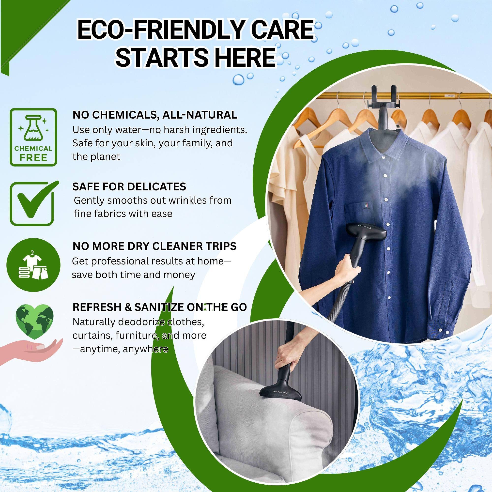 ECO-FRIENDLY CARE STARTS HERE

- NO CHEMICALS, ALL-NATURAL
  Use only water—no harsh ingredients. Safe for your skin, your family, and the planet.

- SAFE FOR DELICATES
  Gently smooths out wrinkles from fine fabrics with ease.

- NO MORE DRY CLEANER TRIPS
  Get professional results at home—save both time and money.

- REFRESH & SANITIZE ON THE GO
  Naturally deodorize clothes, curtains, furniture, and more—anytime, anywhere.