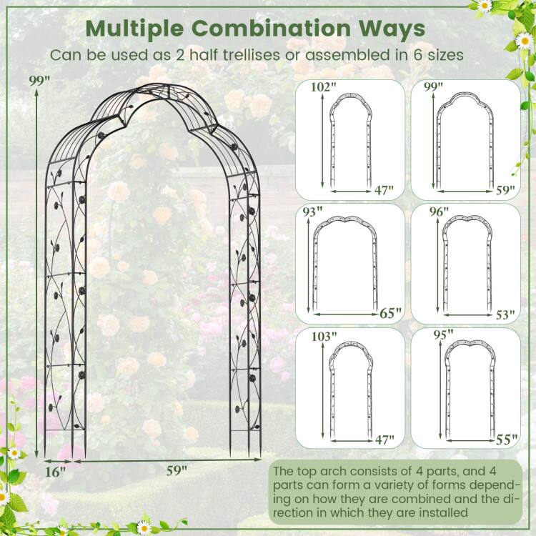 Multiple Combination Ways  
Can be used as 2 half trellises or assembled in 6 sizes  

99"  
16"  
59"  

102"  
47"  
59"  

99"  
59"  

93"  
65"  

96"  
53"  

103"  
47"  

95"  
55"  

The top arch consists of 4 parts, and 4 parts can form a variety of forms depending on how they are combined and the direction in which they are installed