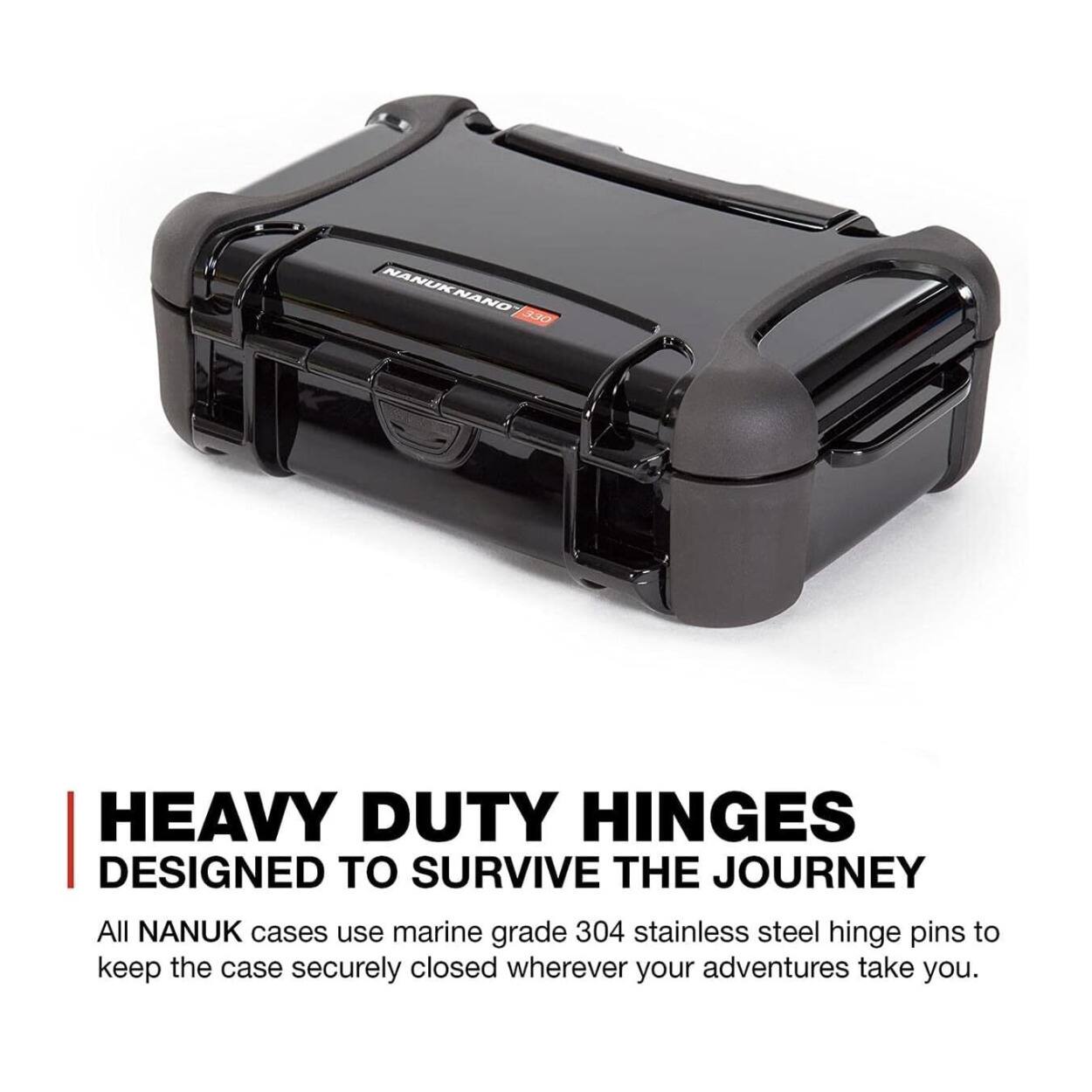 NANUK NANO 330  
HEAVY DUTY HINGES  
DESIGNED TO SURVIVE THE JOURNEY  

All NANUK cases use marine grade 304 stainless steel hinge pins to keep the case securely closed wherever your adventures take you.